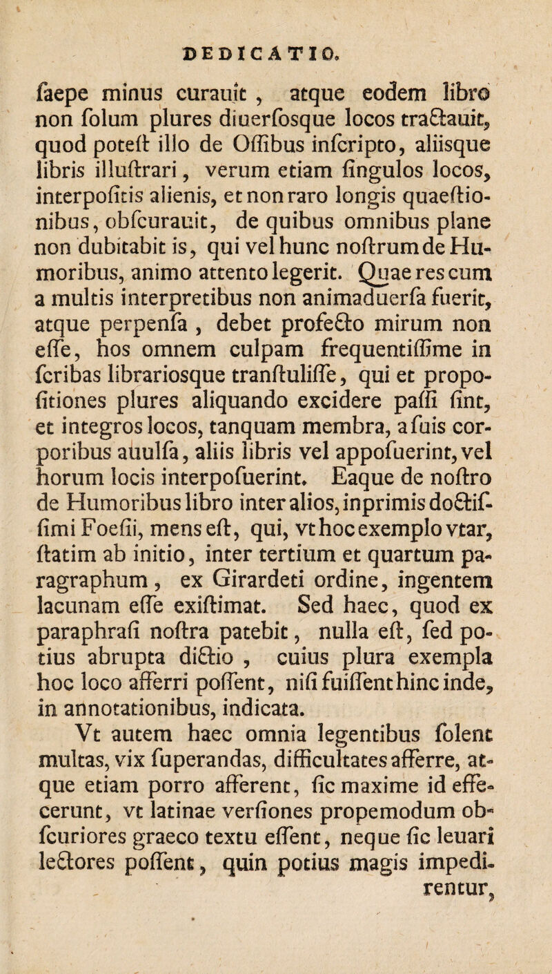 faepe minus curauit , atque eodem libro non folum plures diuerfosque locos tra&auit, quod poteff illo de Offibus infcripto, aliisque libris illuftrari, verum etiam fingulos locos, interpofitis alienis, et non raro longis quaeftio- nibus, obfcurauit, de quibus omnibus plane non dubitabit is, qui vel hunc noftrumde Hu¬ moribus, animo attento legerit. Quae res cum a multis interpretibus non animadueria fuerit, atque perpenfa , debet profefto mirum non eife, hos omnem culpam frequentiffime in fcribas librariosque tranftuliffe, qui et propo- fitiones plures aliquando excidere paifi fint, et integros locos, tanquam membra, afuis cor¬ poribus auulfa, aliis libris vel appofuerint,vel horum locis interpofuerint. Eaque de noftro de Humoribus libro inter alios, inprimis doftif- fimiFoefii, menseft, qui, vt hoc exemplo vtar, ftatim ab initio, inter tertium et quartum pa- ragraphum, ex Girardeti ordine, ingentem lacunam e(Te exiftimat. Sed haec, quod ex paraphrafi noftra patebit, nulla eft, fed po¬ tius abrupta diftio , cuius plura exempla hoc loco afferri poffent, nififuiffent hinc inde, in annotationibus, indicata. Vt autem haec omnia legentibus folenc multas, vix fuperandas, difficultates afferre, at¬ que etiam porro afferent, fic maxime id effe¬ cerunt, vt latinae verfiones propemodum ob- fcuriores graeco textu effient, neque fic leuari le&ores poffent, quin potius magis impedi¬ rentur,