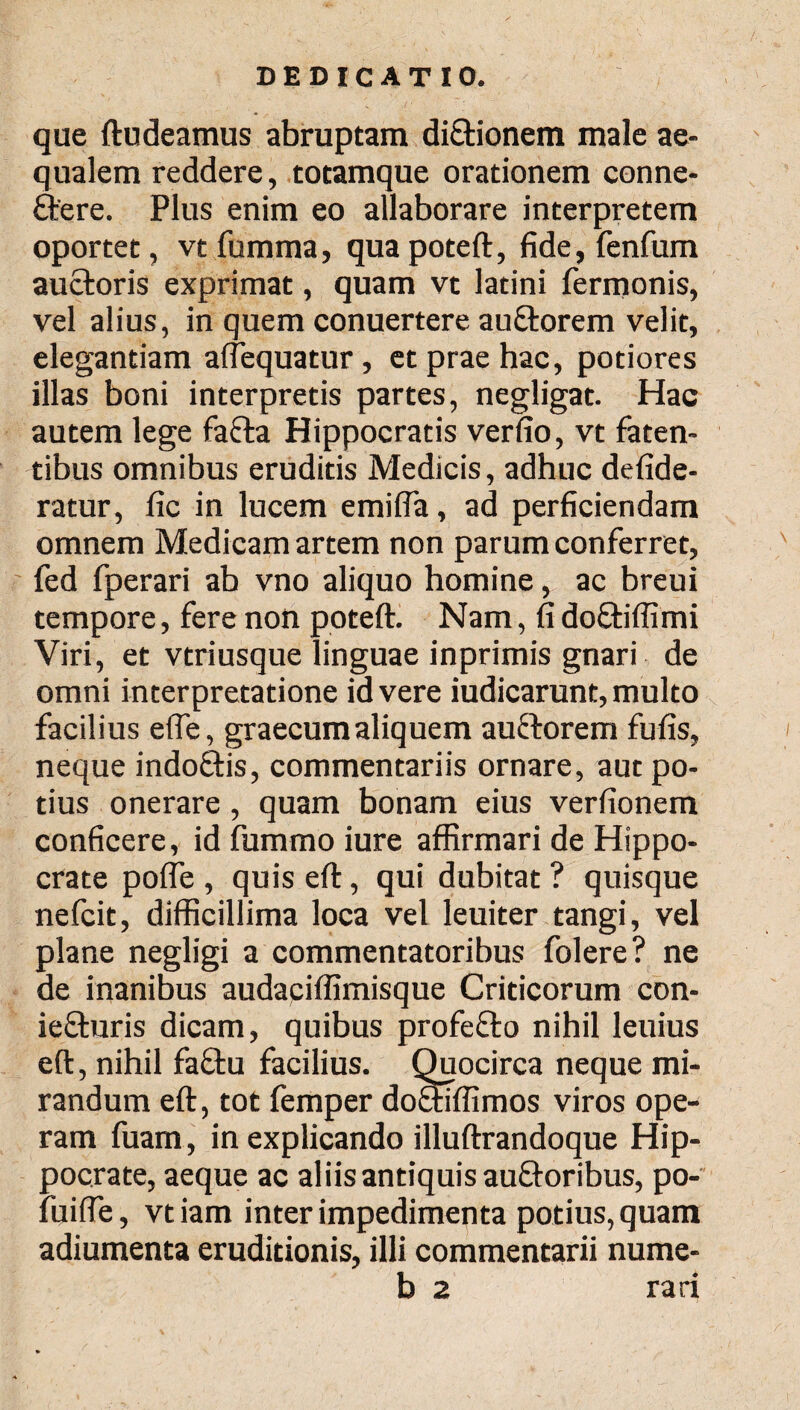 que ftudeamus abruptam di&ionem male ae¬ qualem reddere, totamque orationem conne- ftere. Plus enim eo allaborare interpretem oportet, vt fumma, qua poteft, fide, fenfum auctoris exprimat, quam vt latini Termonis, vel alius, in quem conuertere auttorem velit, elegantiam aflequatur , et prae hac, potiores illas boni interpretis partes, negligat. Hac autem lege fatta Hippocratis verfio, vt faten- tibus omnibus eruditis Medicis, adhuc defide- ratur, fic in lucem emifla, ad perficiendam omnem Medicam artem non parum conferret, fed fperari ab vno aliquo homine, ac breui tempore, fere non poteft. Nam, fi dofitiffimi Viri, et vtriusque linguae inprimis gnari de omni interpretatione id vere iudicarunt, multo facilius efle, graecumaliquem auctorem fufis, neque indoftis, commentariis ornare, aut po¬ tius onerare, quam bonam eius verfionem conficere, id fummo iure affirmari de Hippo¬ crate pofle , quis eft, qui dubitat ? quisque nefcit, difficillima loca vel leuiter tangi, vel plane negligi a commentatoribus folere? ne de inanibus audaciffimisque Criticorum con- ie£turis dicam, quibus profefto nihil leuius eft, nihil fa£tu facilius. Quocirca neque mi¬ randum eft, tot femper do&iffimos viros ope¬ ram fuam, in explicando illuftrandoque Hip¬ pocrate, aeque ac aliis antiquis au£toribus, po- fuifte, vtiam inter impedimenta potius, quam adiumenta eruditionis, illi commentarii nume- b 2 rari