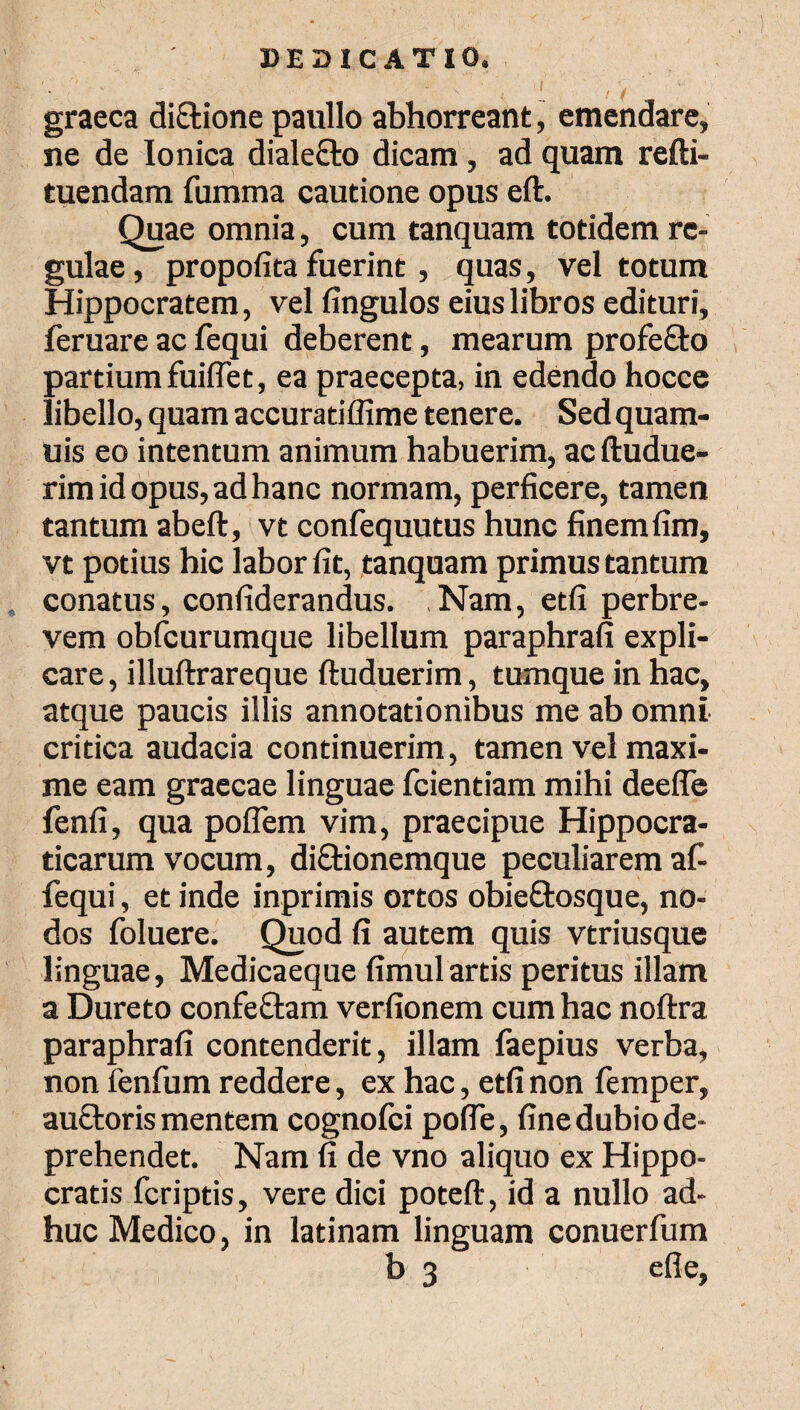 graeca dictione paullo abhorreant, emendare, ne de Ionica dialecto dicam, ad quam refti- tuendam fumma cautione opus eft. Quae omnia, cum tanquam totidem re¬ gulae , propofita fuerint, quas, vel totum Hippocratem, vel fingulos eius libros edituri, feruare ac fequi deberent, mearum profefto partium fuiflet, ea praecepta, in edendo hocce libello, quam accuratiffime tenere. Sed quam- uis eo intentum animum habuerim, ac ftudue- rim id opus, ad hanc normam, perficere, tamen tantum abeft, vt confequutus hunc finem fim, vt potius hic labor fit, tanquam primus tantum conatus, confiderandus. Nam, etfi perbre¬ vem obfcurumque libellum paraphrafi expli¬ care, illuftrareque ftuduerim, tumque in hac, atque paucis illis annotationibus me ab omni critica audacia continuerim, tamen vel maxi¬ me eam graecae linguae fcientiam mihi deefle fenfi, qua poflern vim, praecipue Hippocra- ticarum vocum, di&ionemque peculiarem afi fequi, et inde inprimis ortos obieftosque, no¬ dos foluere. Quod fi autem quis vtriusque linguae, Medicaeque fimulartis peritus illam a Dureto confeftam verfionem cum hac noitra paraphrafi contenderit, illam iaepius verba, non fenfum reddere, ex hac, etfi non femper, auctoris mentem cognoici pofle, fine dubio de¬ prehendet. Nam fi de vno aliquo ex Hippo¬ cratis fcriptis, vere dici poteft, id a nullo ad¬ huc Medico, in latinam linguam conuerfum b 3 efle,