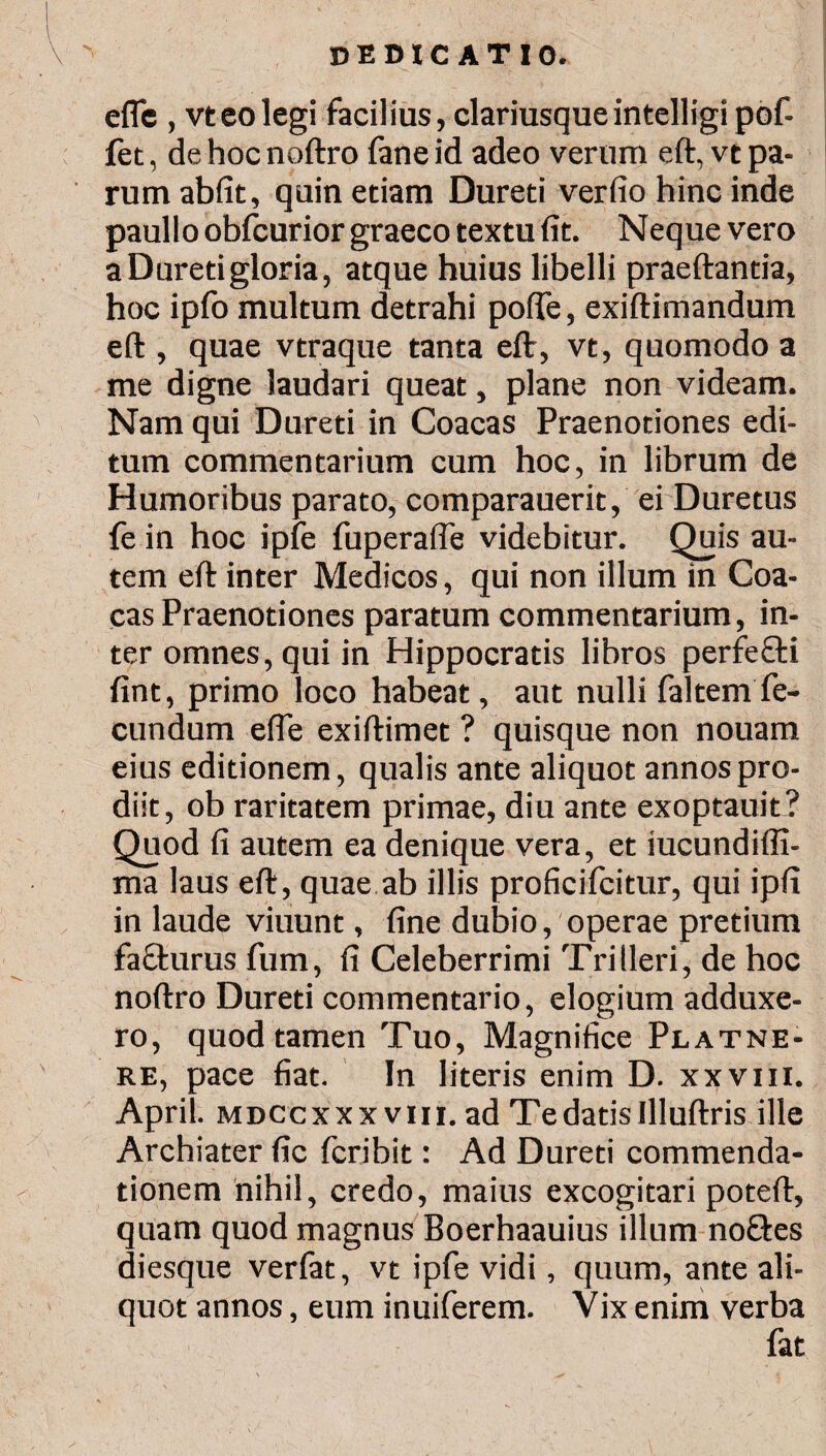 eflc , vteo legi facilius, clariusqueintelligipof- fet, de hoc noftro fane id adeo verum eft, vt pa¬ rum abfit, quin etiam Dureti verfio hinc inde paullo obicurior graeco textu fit. Neque vero a Dureti gloria, atque huius libelli praeftantia, hoc ipfo multum detrahi polle, exiftimandum eft , quae vtraque tanta eft, vt, quomodo a me digne laudari queat, plane non videam. Nam qui Dureti in Coacas Praenotiones edi¬ tum commentarium cum hoc, in librum de Humoribus parato, comparauerit, ei Duretus fe in hoc ipfe fuperafie videbitur. Quis au¬ tem eft inter Medicos, qui non illum in Coa¬ cas Praenotiones paratum commentarium, in¬ ter omnes, qui in Hippocratis libros perfefti fint, primo loco habeat, aut nulli faltem fe¬ cundum efle exiftimet ? quisque non nouam eius editionem, qualis ante aliquot annos pro¬ diit, ob raritatem primae, diu ante exoptauit? Quod fi autem ea denique vera, et iucundiffi- ma laus eft, quae ab illis proficifcitur, qui ipfi in laude viuunt, fine dubio, operae pretium fafturus fum, fi Celeberrimi Triileri, de hoc noftro Dureti commentario, elogium adduxe¬ ro, quod tamen Tuo, Magnifice Platne- re, pace fiat. In literis enim D. xxviii. April. mdccxxxviii. ad Te datis Illuftris ille Archiater fic fcribit: Ad Dureti commenda¬ tionem nihil, credo, maius excogitari poteft, quam quod magnus Boerhaauius illum no&es diesque verfat, vt ipfe vidi, quum, ante ali¬ quot annos, eum inuiferem. Vix enim verba fat