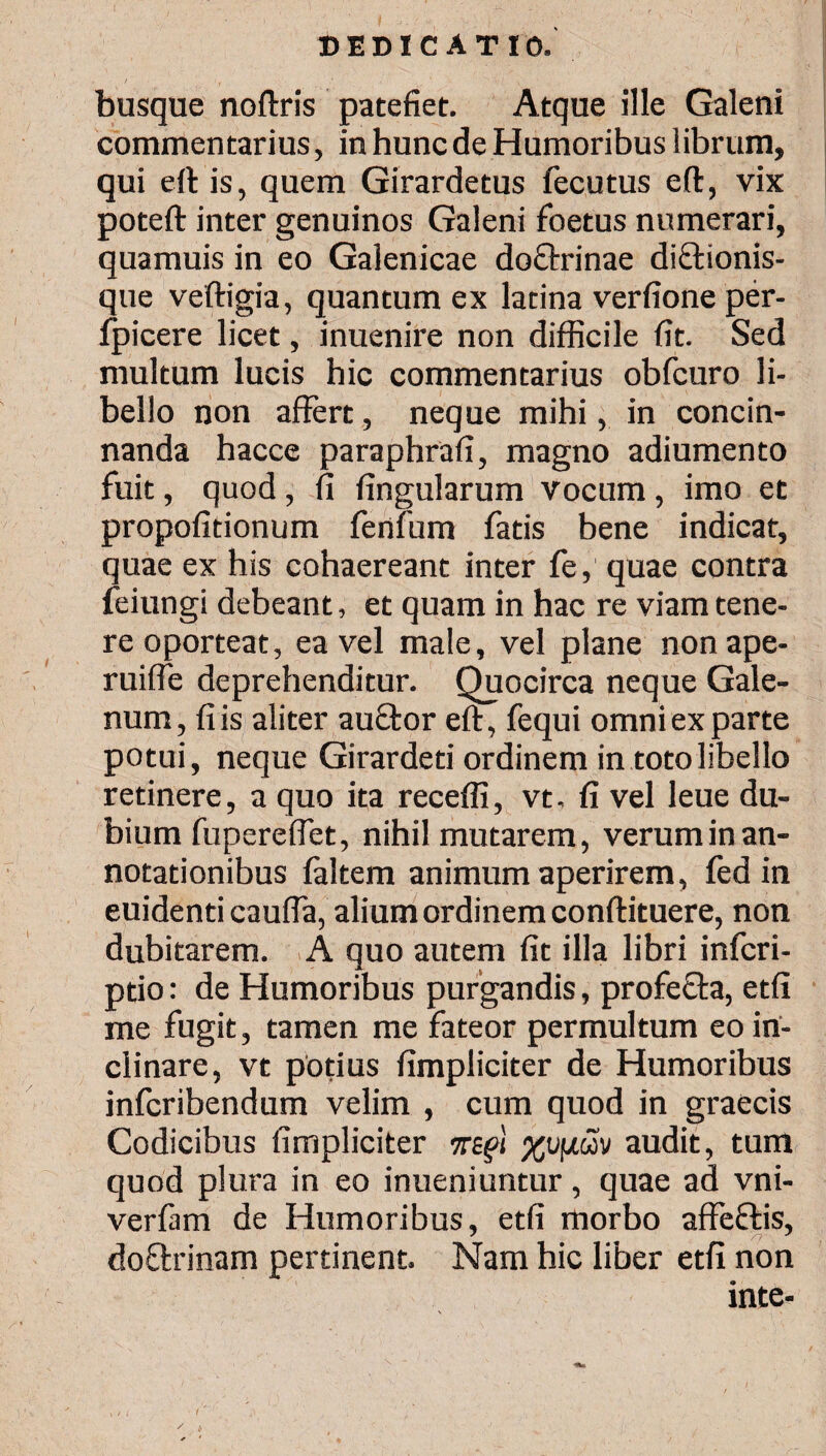 busque noftris patefiet. Atque ille Galeni commentarius, in hunc de Humoribus librum, qui eft is, quem Girardetus fecutus eft, vix poteft inter genuinos Galeni foetus numerari, quamuis in eo Galenicae doQxinae di&ionis- que veftigia, quantum ex latina verfione per- ipicere licet, inuenire non difficile fit. Sed multum lucis hic commentarius obfcuro li¬ bello non affert, neque mihi, in concin¬ nanda hacce paraphrafi, magno adiumento fuit, quod , fi lingularum vocum , imo et propofitionum fenfum fatis bene indicat, quae ex his cohaereant inter fe, quae contra feiungi debeant, et quam in hac re viam tene¬ re oporteat, ea vel male, vel plane nonape- ruifle deprehenditur. Quocirca neque Gale¬ num, fi is aliter auftor eft, fequi omni ex parte potui, neque Girardeti ordinem in toto libello retinere, a quo ita receffi, vt. fi vel leue du¬ bium fupereftet, nihil mutarem, verum in an¬ notationibus faltem animum aperirem, fed in euidenti caufia, alium ordinem conftituere, non dubitarem. A quo autem fit illa libri infcri- pdo: de Humoribus purgandis, profefta, etfi me fugit, tamen me fateor permultum eo in¬ clinare, vt potius fimpliciter de Humoribus infcribendum velim , cum quod in graecis Codicibus fimpliciter περί χυμών audit, tum quod plura in eo inueniuntur, quae ad vni- verfam de Humoribus, etfi morbo affeftis, * n * doftrinam pertinent. Nam hic liber etfi non inte- ✓ t