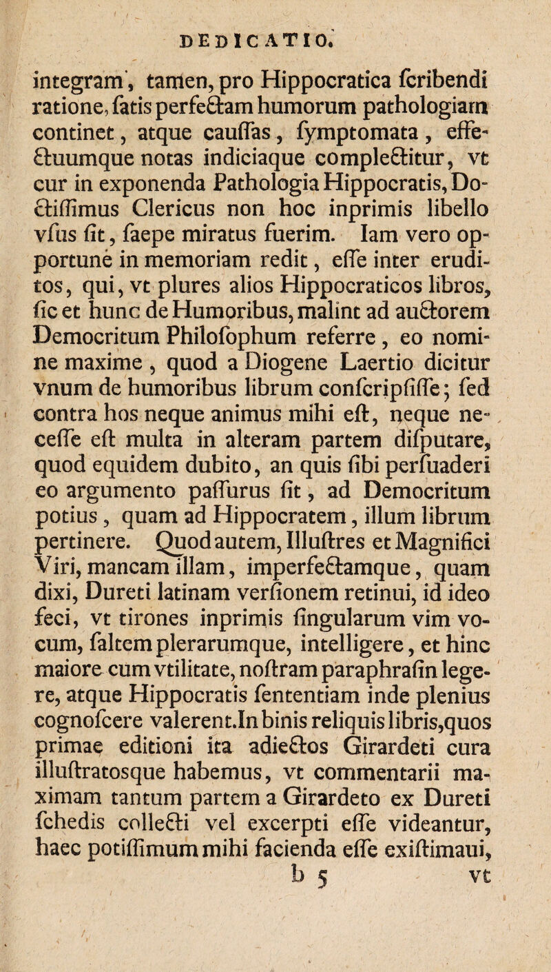 integram, tamen, pro Hippocratica fcribendi ratione, fatis perfeftam humorum pathologiam continet, atque cauiFas, fymptomata , efFe- ftuumque notas indiciaque comple&itur, vt cur in exponenda Pathologia Hippocratis, Do- ctiffimus Clericus non hoc inprimis libello vfus iit, faepe miratus fuerim. Iam vero op¬ portune in memoriam redit, eife inter erudi¬ tos, qui, vt plures alios Hippocraticos libros, (icet hunc de Humoribus, malint ad auftorem Democritum Philofophum referre , eo nomi¬ ne maxime , quod a Diogene Laertio dicitur vnum de humoribus librum conicripfiiFe; fed contra hos neque animus mihi eft, neque ne- cefie eft multa in alteram partem difputare, quod equidem dubito, an quis (ibi perfuaderi eo argumento paiTurus (it, ad Democritum potius, quam ad Hippocratem, illum librum pertinere. Quod autem, Illuftres et Magnifici Viri, mancam illam , imperfeftamque, quam dixi, Dureti latinam verfionem retinui, id ideo feci, vt tirones inprimis lingularum vim vo¬ cum, faltem plerarumque, intelligere, et hinc maiore cum vtilitate, noftram paraphrafin lege¬ re, atque Hippocratis fententiam inde plenius cognofcere valerentJn binis reliquis libris,quos primae editioni ita adieftos Girardeti cura illuftratosque habemus, vt commentarii ma^ ximam tantum partem a Girardeto ex Dureti fchedis collefti vel excerpti efFe videantur, haec potiiFimummihi facienda efle exiftimaui, mi-' 'J ί  ; 5 b 5 vt