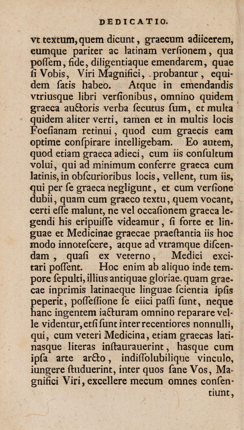 vt textum, quem dicunt, graecum adiicerem, eumque pariter ac latinam verfionem, qua poflem, fide, diligentiaque emendarem, quae ii Vobis, Viri Magnifici, . probantur , equi¬ dem fatis habeo. Atque in emendandis vtriusque libri verfionibus, omnino quidem graeca au&oris verba fecutus fum, et multa quidem aliter verti, tamen et in multis locis Foefianam retinui, quod cum graecis eam optime confpirare intelligebam. Eo autem, quod etiam graeca adieci, cum iis confultum volui, qui ad minimum conferre graeca cum latinis,in obfcurioribus locis, vellent, tum iis, qui per fe graeca negligunt, et cum verfione dubii, quam cum graeco textu, quem vocant, certi elfe malunt, ne vel occafionem graeca le¬ gendi his eripuiife videamur, fi forte et lin¬ guae et Medicinae graecae praeftantia iis hoc modo innotefcere, atque ad vtramque difcen- dam , quafi ex veterno, Medici exci¬ tari poflent. Hoc enim ab aliquo inde tem¬ pore iepulti, illius antiquae gloriae, quam grae¬ cae inprimis latinaeque linguae fcientia ipfis peperit, pofleffione fe eiici pafli funt, neque hanc ingentem iafturam omnino reparare vel¬ le videntur,etfi funt inter recentiores nonnulli, qui, cum veteri Medicina, etiam graecas lati- nasque literas inftaurauerint, hasque cum ipfa arte ar£to, indifiolubilique vinculo, iungere ftuduerint, inter quos fane Vos, Ma¬ gnifici Viri, excellere mecum omnes confen- tiunt,