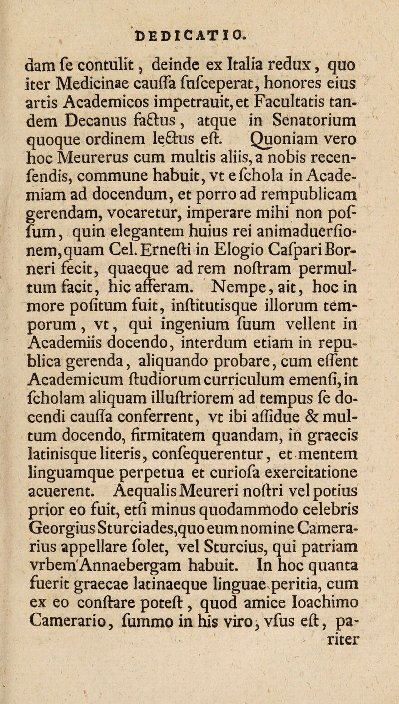 dam fe contulit, deinde ex Italia redux, quo iter Medicinae cauffa fufceperat, honores eius artis Academicos impetrauit, et Facultatis tan-/ dem Decanus faftus , atque in Senatorium quoque ordinem le&us eft. Quoniam vero hoc Meurerus cum multis aliis, a nobis recen- fendis, commune habuit, vt eichola in Acade¬ miam ad docendum, et porro ad rempublicam gerendam, vocaretur, imperare mihi non pof· fum, quin elegantem huius rei animaduerfio- nem,quam Cel.Ernefti in Elogio CafpariBor- neri fecit, quaeque ad rem noftram permul¬ tum facit, hic afferam. Nempe, ait, hoc in more poiitumfuit, inftitutisque illorum tem¬ porum , vt, qui ingenium fuum vellent in Academiis docendo, interdum etiam in repu- blica gerenda, aliquando probare, cum effent Academicum ftudiorum curriculum emenii, in fcholam aliquam illuftriorem ad tempus fe do¬ cendi cauffa conferrent, vt ibi affidue & mul¬ tum docendo, firmitatem quandam, in graecis latinisqueliteris, confequerentur, et mentem linguamque perpetua et curiofa exercitatione acuerent. Aequalis Meureri noftri vel potius prior eo fuit, etfi minus quodammodo celebris Georgius Sturciades,quo eum nomine Camera¬ rius appellare folet, vel Sturcius, qui patriam vrbem Annaebergam habuit. In hoc quanta fuerit graecae latinaeque linguae peritia, cum ex eo conftare poteft, quod amice Ioachimo Camerario, fummo in his viro i vfus eft, pa¬ riter
