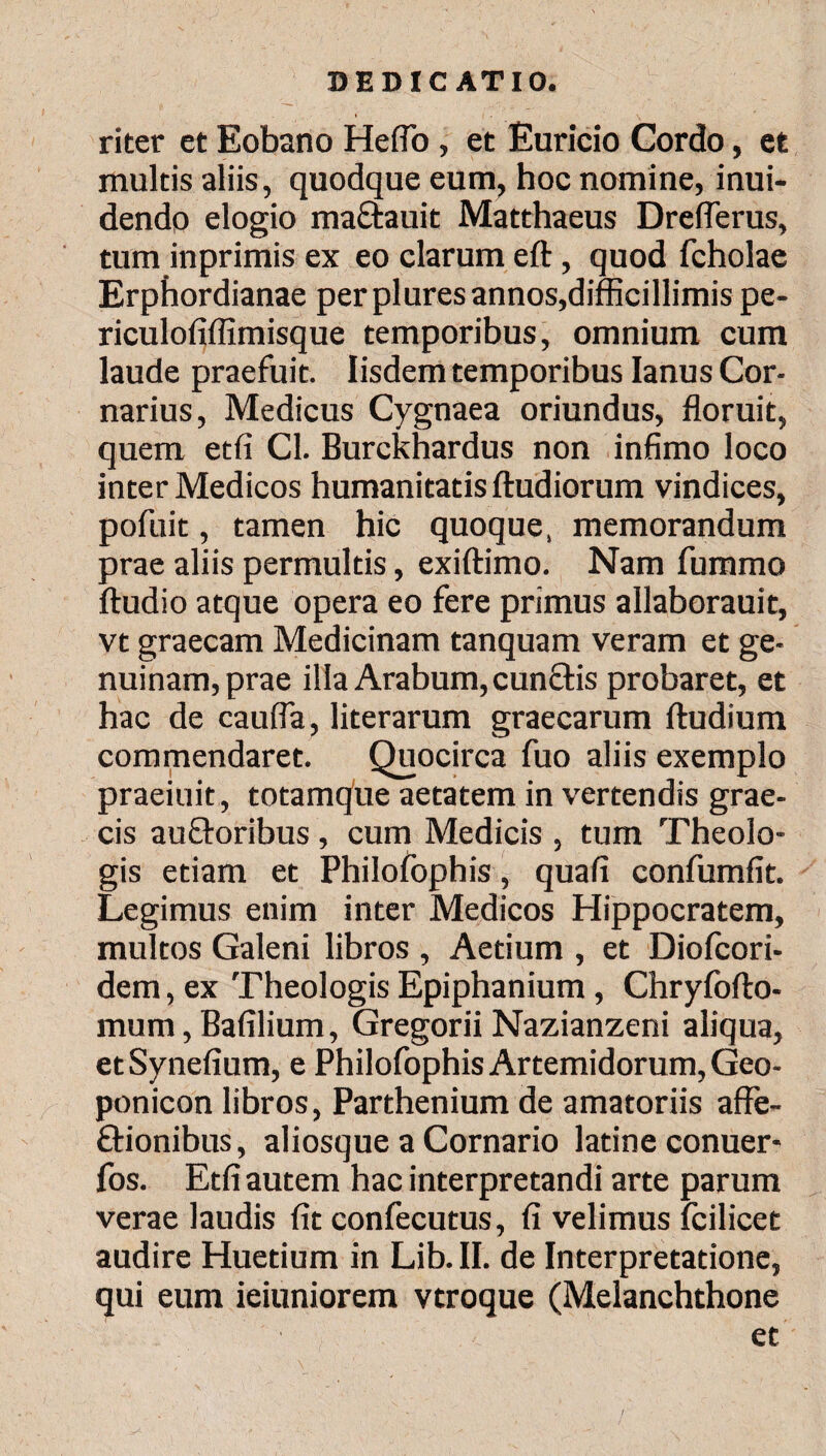 * riter et Eobano Hefio , et Euricio Cordo, et multis aliis, quodque eum, hoc nomine, inui- dendp elogio mactauit Matthaeus Dreflerus, tum inprimis ex eo clarum eft, quod fcholae Erphordianae per plures annos,difficillimis pe- riculofiifimisque temporibus, omnium cum laude praefuit. Iisdem temporibus Ianus Cor- narius, Medicus Cygnaea oriundus, floruit, quem etfi Cl. Burckhardus non infimo loco inter Medicos humanitatis ftudiorum vindices, pofuit, tamen hic quoque, memorandum prae aliis permultis, exiftimo. Nam fummo Audio atque opera eo fere primus allaborauit, vt graecam Medicinam tanquam veram et ge¬ nuinam, prae illa Arabum, cunelis probaret, et hac de caufla, literarum graecarum Audium commendaret. Quocirca fuo aliis exemplo praeiuit, totamque aetatem in vertendis grae- cis au&oribus , cum Medicis , tum Theolo¬ gis etiam et Philofophis, quafi confumfit. Legimus enim inter Medicos Hippocratem, multos Galeni libros , Aetium , et Dioicori- dem, ex Theologis Epiphanium, ChryfoAo- mum, Bafilium, Gregorii Nazianzeni aliqua, etSynefium, e Philofophis Artemidorum, Geo- ponicon libros, Parthenium de amatoriis affe- ftionibus, aliosque a Cornario latine conuer- fos. Etfi autem hac interpretandi arte parum verae laudis fit confecutus, fi velimus icilicet audire Huetium in Lib. II. de Interpretatione, qui eum ieiuniorem vtroque (Melanchthone et
