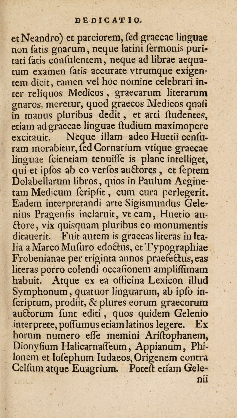 etNeandro) et parciorem, fed graecae linguae non fatis gnarum, neque latini fermonis puri¬ tati fatis confulentem, neque ad librae aequa¬ tum examen fatis accurate vtrumque exigen¬ tem dicit, tamen vel hoc nomine celebrari in¬ ter reliquos Medicos, graecarum literarum gnaros, meretur, quod graecos Medicos quafi in manus pluribus dedit, et arti Audentes, etiam ad graecae linguae ftudium maximopere excitauit. Neque illam adeo Huetii cenfu- ram morabitur, fed Cornarium vtique graecae linguae fcientiam tenuiife is plane intelliget, qui et ipfos ab eo verfos auStores, et feptem Dolabellarum libros, quos in Paulum Aegine- tam Medicum fcripfit, cum cura perlegerit. Eadem interpretandi arte Sigismundus Gele- nius Pragenfis inclaruit, vteam, Huetio au- ftore, vix quisquam pluribus eo monumentis ditauerit. Fuit autem is graecas literas in Ita¬ lia a Marco Mufuro edoftus, etTypographiae Frobenianae per triginta annos praefe£his,eas literas porro colendi occafionem ampliffimam habuit. Atque ex ea officina Lexicon illud Symphonum, quatuor linguarum, ab ipfo in- fcriptum, prodiit, & plures eorum graecorum auftorum funt editi, quos quidem Gelenio interprete, poiTumus etiam latinos legere. Ex horum numero eife memini Ariftophanem, Dionyfium Halicarnaifeum, Appianum, Phi¬ lonem et Iofephum Iudaeos,Origenem contra Celfum atque Euagrium. Poteft etiam Gele- nii