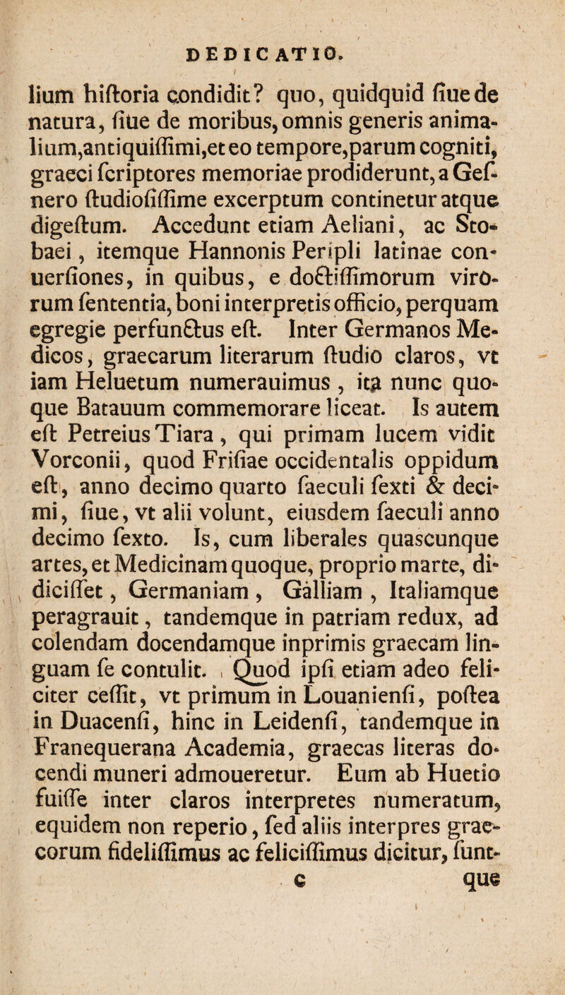 ( dedicatio. j I - ( . ' I lium hiftoria condidit? qno, quidquid iiue de natura, iiue de moribus,omnis generis anima¬ lium,antiquiffimi,et eo tempore,parum cogniti, graeci fcriptores memoriae prodiderunt, a Gef- nero ftudiofiffime excerptum continetur atque digeftum. Accedunt etiam Aeliani, ac Sto- baei, itemque Hannonis Peripli latinae con- uerfiones, in quibus, e doftiffimorum viro¬ rum fententia, boni interpretis officio, perquam egregie perfunftus eft. Inter Germanos Me¬ dicos , graecarum literarum ftudio claros, vt iam Heluetum numerauimus , ita nunc quo¬ que Batauum commemorare liceat. Is autem eft Petreius Tiara, qui primam lucem vidit Vorconii, quod Frifiae occidentalis oppidum eft, anno decimo quarto faeculi fexti & deci- mi, fiue, vt alii volunt, eiusdem faeculi anno decimo fexto. Is, cum liberales quascunque artes, et Medicinam quoque, proprio marte, di* diciffet, Germaniam , Galliam , Italiamque peragrauit, tandemque in patriam redux, ad colendam docendamque inprimis graecam lin¬ guam fe contulit. , Quod ipfi etiam adeo feli¬ citer ceffit, vt primum in Louanienfi, poftea in Duacenfi, hinc in Leidenfi, tandemque in Franequerana Academia, graecas literas do¬ cendi muneri admoueretur. Eum ab Huetio fuifle inter claros interpretes numeratum, equidem non reperio, fed aliis interpres grae- corum fideliflimus ac feliciffimus dicitur, funt- c que