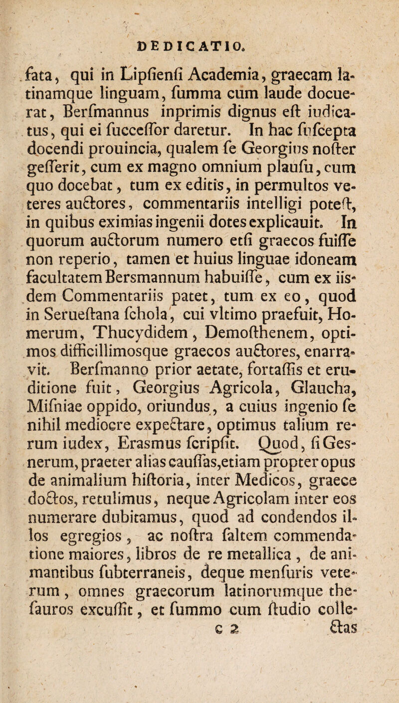 fata, qui in Lipfienfi Academia, graecam la- tinamque linguam, fumma cum laude docue¬ rat , Berfmannus inprimis dignus eft Judica¬ tus , qui ei fucceffor daretur. In hac fufcepta docendi prouincia, qualem fe Georgius nofter geiTerit, cum ex magno omnium plauiu, cum quo docebat, tum ex editis, in permultos ve¬ teres auftores, commentariis intelligi poteil:, in quibus eximias ingenii dotes explicauit. In quorum auftorum numero etfi graecos fuifle non reperio, tamen et huius linguae idoneam facultatem Bersmannum habuifle, cum ex iis¬ dem Commentariis patet, tum ex eo, quod in Serueftana fchola, cui vltimo praefuit, Ho¬ merum, Thucydidem, Demofthenem, opti¬ mos difficillimosque graecos auftores, enarra* vit. Berfmanno prior aetate, fortaffis et eru¬ ditione fuit, Georgius Agricola, Glaucha, Mifniae oppido, oriundus , a cuius ingenio fe nihil mediocre expeftare, optimus talium re¬ rum iudex, Eras mus fcripfit. Quod, fiGes- nerum, praeter alias caudas,etiam propter opus de animalium hiftoria, inter Medicos, graece doQros, retulimus, neque Agricolam inter eos numerare dubitamus, quod ad condendos il¬ los egregios , ac noftra ialtem commenda¬ tione maiores, libros de re metallica , de ani¬ mantibus fubterraneis, deque menfuris vete* rum , omnes graecorum latinorumque the- v fauros excuiht, et fummo cum ftudio colle- c 2 flas