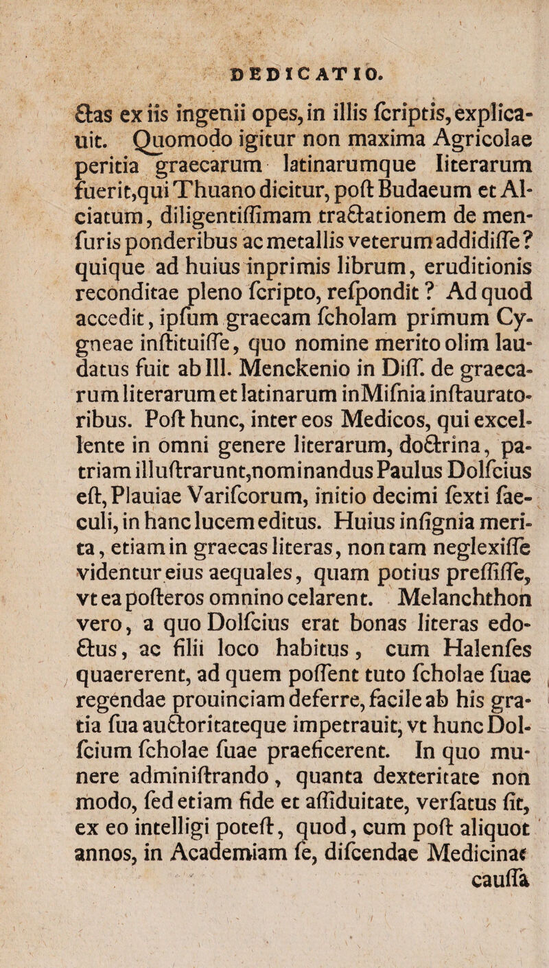 ctas ex iis ingenii opes, in illis fcriptis, explica* uit. Quomodo igitur non maxima Agricolae peritia graecarum latinarumque Iiterarum fuerit,qui Thuano dicitur, poft Budaeum et Al- ciatum, diligentiffimam tra&ationem de men- furis ponderibus ac metallis veterum addidiiTe? quique ad huius inprimis librum, eruditionis reconditae pleno fcripto, refpondit ? Ad quod accedit, ipfum graecam fcholam primum Cy- gneae inftituifle, quo nomine merito olim lau¬ datus fuit ab 111. Menckenio in Diflf. de graeca¬ rum Iiterarum et latinarum inMifnia inftaurato- ribus. Poft hunc, inter eos Medicos, qui excel¬ lente in omni genere Iiterarum, do&rina, pa¬ triam illuftrarunt,nominandus Paulus Dolfcius eft,PIauiae Varifcorum, initio decimi iexti fae- culi, in hanc lucem editus. Huius infignia meri¬ ta, etiam in graecas literas, non tam neglexifle videntur eius aequales, quam potius preffifle, vt ea pofteros omnino celarent. Melanchthon vero, a quo Dolfcius erat bonas literas edo- &us, ac filii loco habitus, cum Halenies quaererent, ad quem poflent tuto fcholae fuae regendae prouinciam deferre, facile ab his gra¬ tia fua auctoritateque impetrauit,vt huncDol- icium fcholae fuae praeficerent. In quo mu¬ nere adminiftrando, quanta dexteritate non modo, ied etiam fide et affiduitate, veriatus fit, ex eo intelligi poteft, quod, cum poft aliquot annos, in Academiam fe, difcendae Medicinae caufta