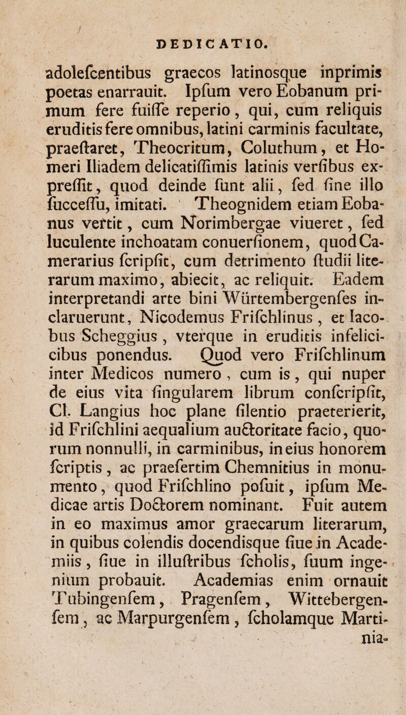 adolefcentibus graecos latinosque inprimis poetas enarrauit. Ipfum vero Eobanum pri¬ mum fere fuifle reperio, qui, cum reliquis eruditis fere omnibus, latini carminis facultate, praeftaret, Theocritum, Coluthum, et Ho¬ meri Iliadem delicatiffimis latinis verfibus ex- preffit, quod deinde funt alii, fed fine illo fucceflu, imitati. Theognidem etiam Eoba- nus veftit, cum Norimbergae viueret, fed luculente inchoatam conuerfionem, quod Ca¬ merarius fcripfit , cum detrimento ftudii lite- rarum maximo, abiecit, ac reliquit. Eadem interpretandi arte bini Wiirtembergenfes in¬ claruerunt, Nicodemus Frifchlinus , et Iaco- bus Scheggius, vterque in eruditis infelici- cibus ponendus. Quod vero Frifchlinum inter Medicos numero , cum is, qui nuper de eius vita lingularem librum conicripfit, Cl. Langius hoc plane filentio praeterierit, id Frifchlini aequalium auftoritate facio, quo¬ rum nonnulli, in carminibus, in eius honorem fcriptis , ac praefertim Chemnitius in monu¬ mento , quod Frifchlino pofuit, ipfum Me¬ dicae artis Doctorem nominant. Fuit autem in eo maximus amor graecarum literarum, in quibus colendis docendisque fiue in Acade- miis, fiue in illuftribus fcholis, fuum inge¬ nium probauit. Academias enim ornauit Tubingenfem, Pragenfem, Wittebergen- fem, ac Marpurgenfem, fcholamque Marti- ■ 1 nia-