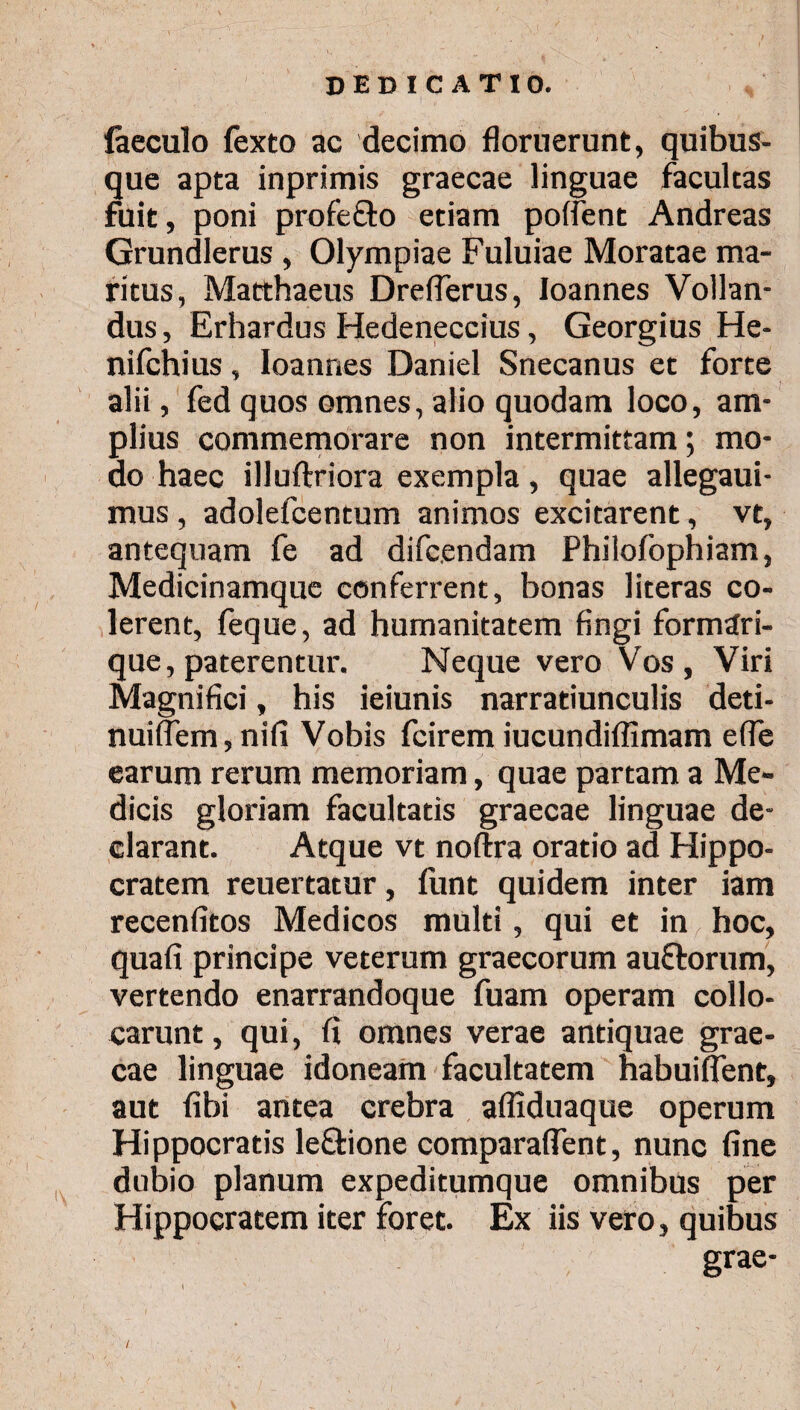 iaeculo fexto ac decimo floruerunt, quibus¬ que apta inprimis graecae linguae facultas fuit, poni profe&o etiam poifent Andreas Grundlerus , Olympiae Fuluiae Moratae ma¬ ritus, Matthaeus Dreflerus, loannes Vollan- dus, Erhardus Hedeneccius, Georgius He- nifchius, loannes Daniel Snecanus et forte alii, fed quos omnes, alio quodam loco, am¬ plius commemorare non intermittam; mo¬ do haec illuftriora exempla, quae allegaui- mus , adolefcentum animos excitarent, vt, antequam fe ad difcendam Philofophiam, Medicinamque conferrent, bonas literas co¬ lerent, feque, ad humanitatem fingi formdri- que, paterentur. Neque vero Vos, Viri Magnifici, his ieiunis narratiunculis deti- nuiflem, nifi Vobis fcirem iucundiflimam e (Te earum rerum memoriam, quae partam a Me¬ dicis gloriam facultatis graecae linguae de¬ clarant. Atque vt noftra oratio ad Hippo¬ cratem reuertatur, funt quidem inter iam recenfitos Medicos multi, qui et in hoc, quafi principe veterum graecorum auftorum, vertendo enarrandoque fuam operam collo¬ carunt , qui, fi omnes verae antiquae grae¬ cae linguae idoneam facultatem habuiflent, aut fibi antea crebra aifiduaque operum Hippocratis le&ione comparaflent, nunc fine dubio planum expeditumque omnibus per Hippocratem iter foret. Ex iis vero, quibus grae-