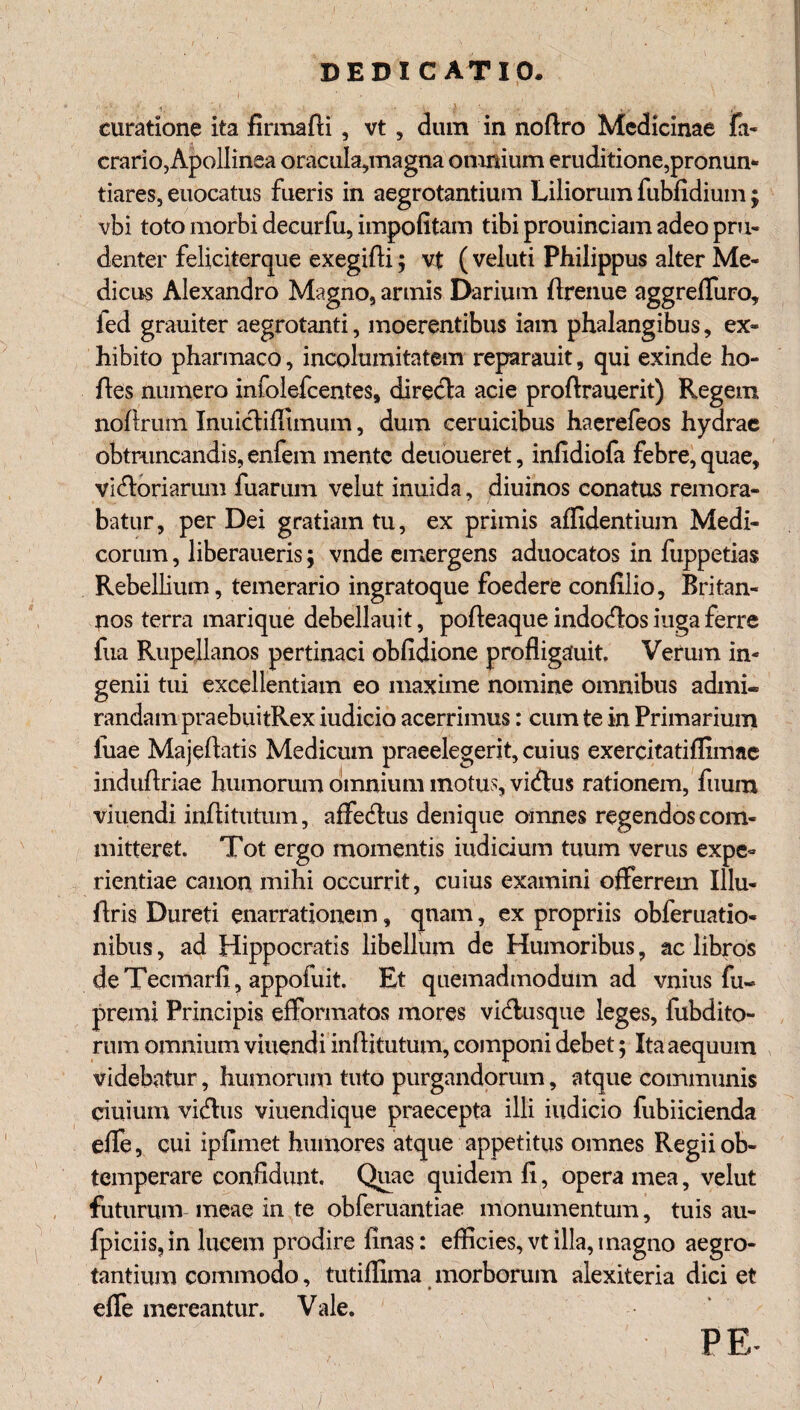 curatione ita firmafli , vt , dum in noftro Medicinae fa- crario, Apollinea oracuIa,magna omnium eruditione,pronum tiares, euocatus fueris in aegrotantium Liliorum fubfidium; vbi toto morbi decurfu, impofitam tibi prouinciam adeo pru¬ denter feliciterque exegifti; vt ( veluti Philippus alter Me¬ dicus Alexandro Magno, armis Darium ftrenue aggreifuro, led grauiter aegrotanti, moerentibus iam phalangibus, ex¬ hibito pharmaco, incolumitatem reparauit, qui exinde ho- ftes numero infolefcentes, directa acie proftrauerit) Regem noftrum Inuictiifimum, dum ceruicibus haerefeos hydrae obtruncandis, enfem mente deuoueret, infidioia febre, quae, vi&oriarum fuarum velut inuida, diuinos conatus remora¬ batur , per Dei gratiam tu, ex primis allidentium Medi¬ corum , liberaueris; vnde emergens aduocatos in fuppetias Rebellium, temerario ingratoque foedere confilio, Britan¬ nos terra marique debellauit, poiteaque indocftos iuga ferre fua Rupellanos pertinaci obfidione profiigauit, Verum in¬ genii tui excellentiam eo maxime nomine omnibus admi« randainpraebuitRex iudicio acerrimus: cum te in Primarium iuae Majeftatis Medicum praeelegerit, cuius exercitatiffimae induitriae humorum omnium motus, vi&us rationem, fuum viuendi inititutum, affectus denique omnes regendos com¬ mitteret. Tot ergo momentis indicium tuum verus expe¬ rientiae canon mihi occurrit, cuius examini offerrem Illu- flris Dureti enarrationem, qnam, ex propriis obferuatio- nibus, ad Hippocratis libellum de Humoribus, ac libros deTecmarfi, appoiuit. Et quemadmodum ad vnius fii« premi Principis efformatos mores vidlusque leges, fubdito- rum omnium viuendi inftitutum, componi debet; Ita aequum videbatur, humorum tuto purgandorum, atque communis ciuium viftus viuendique praecepta illi iudicio fubiicienda eife, cui ipfimet humores atque appetitus omnes Regii ob¬ temperare confidunt. Quae quidem fi, opera mea, velut futurum meae in te obferuantiae monumentum, tuis au- fpiciis, in lucem prodire finas: efficies, vt illa, magno aegro¬ tantium commodo, tutiffima morborum alexiteria dici et » effe mereantur. Vale. PE- /