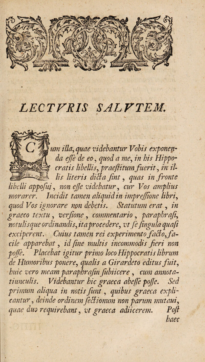 LECTFRIS SAL VTEM. 'Nttikz: um illa, quae videbantur Volis exponen¬ da efie de eo, quod a me, in his Hippo¬ cratis libellis, praeftitum fuerit, in il¬ lis literis diSa fint, quas in fronte libelli appofui, non efie videbatur , cur Vos amplius morarer. Incidit tamen aliquid in impreffione libri, quod Vos ignorare non debetis. Statutum erat, in graeco textu , verfione, commentario , paraphrafi, notulisque ordinandis ftaprocedere, vt fe ftngula quafi exciperent. Cuius tamen rei experimento fallo, fa¬ cile apparebat, id fine multis incommodis fieri non poffe. Placebat igitur primo loco Hippocratis librum de Humoribus ponere, qualis a Girardeto editus fuit, huic vero meam paraphrafin fubiicere , cum annota¬ tiunculis. Videbantur hic graeca abejje poffe. Sed primum aliqua in notis fiunt, quibus graeca expli¬ cantur, deinde ordinem feci tonum non parum mut aut, quae duo requirebant, vt graeca adiicerem. Poft haec