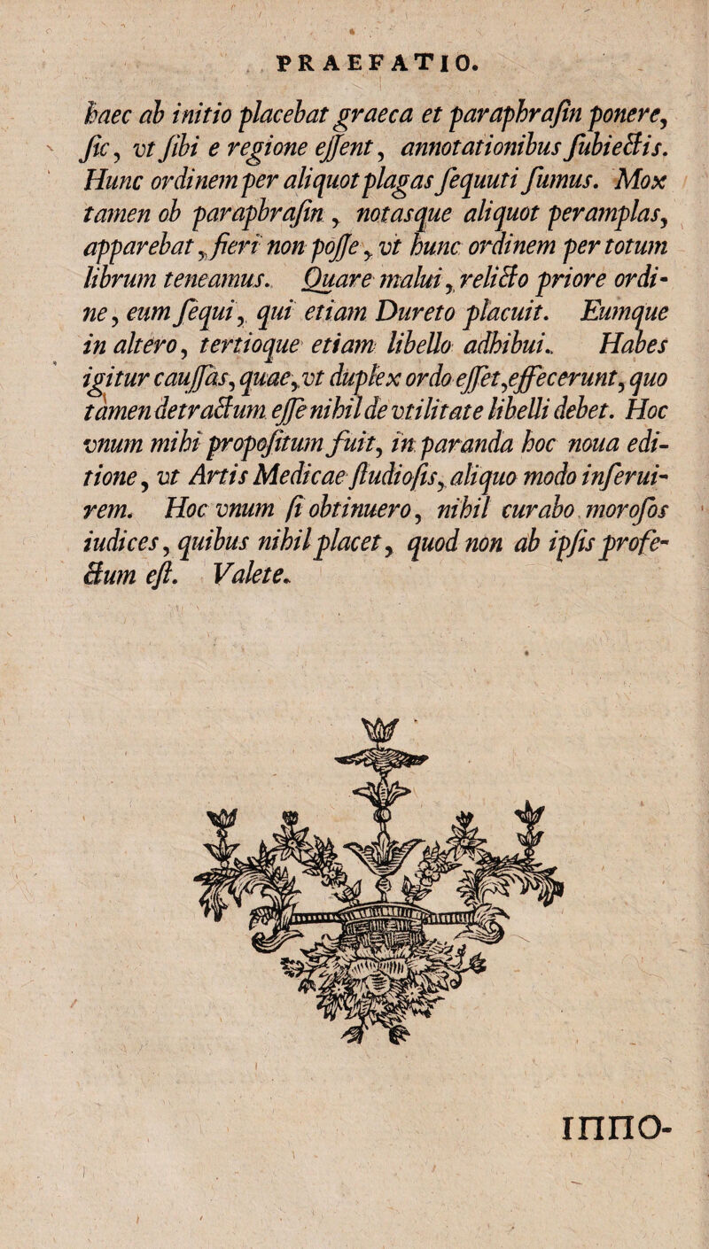 -,. v•■••i ■ . .«... 1 /· * -I ;' ·■' . -Λ - ■. \*  v haec ab initio placebat graeca et paraphrafin ponere, fic, vt fibi e regione ejjfent, annotationibus fubieBis. Hunc ordinem per aliquot plagas fequuti fumus. Mox tamen oh parapbrafin y notasque aliquot peramplas, apparebat yfieri non pofe y vt hunc ordinem per totum librum teneamus. Quare malui y reliclo priore ordi- fequiy qui etiam Dureto placuit. Eumque in altero, tertioque etiam libello adhibui„ Habes igitur c au fas, quaeyvt duplex ordo effet affecerunt ? quo tamen detraBum ejfe nihil de militate libelli debet. Hoc vnum mihi propofitum fuit, in paranda hoc noua edi¬ tione y vt Artis Medicae fiudioftSy aliquo modo inferui- ra/2. Hoc vnum (i obtinuero, nihil curabo morofos indices, quibus nihil placet y quod non ab ip/is profe- Bum ejl. Valete* , ... v, . ■ , 1 · ‘ Λ , · Λ.. .. . ΙΠΠΟ-