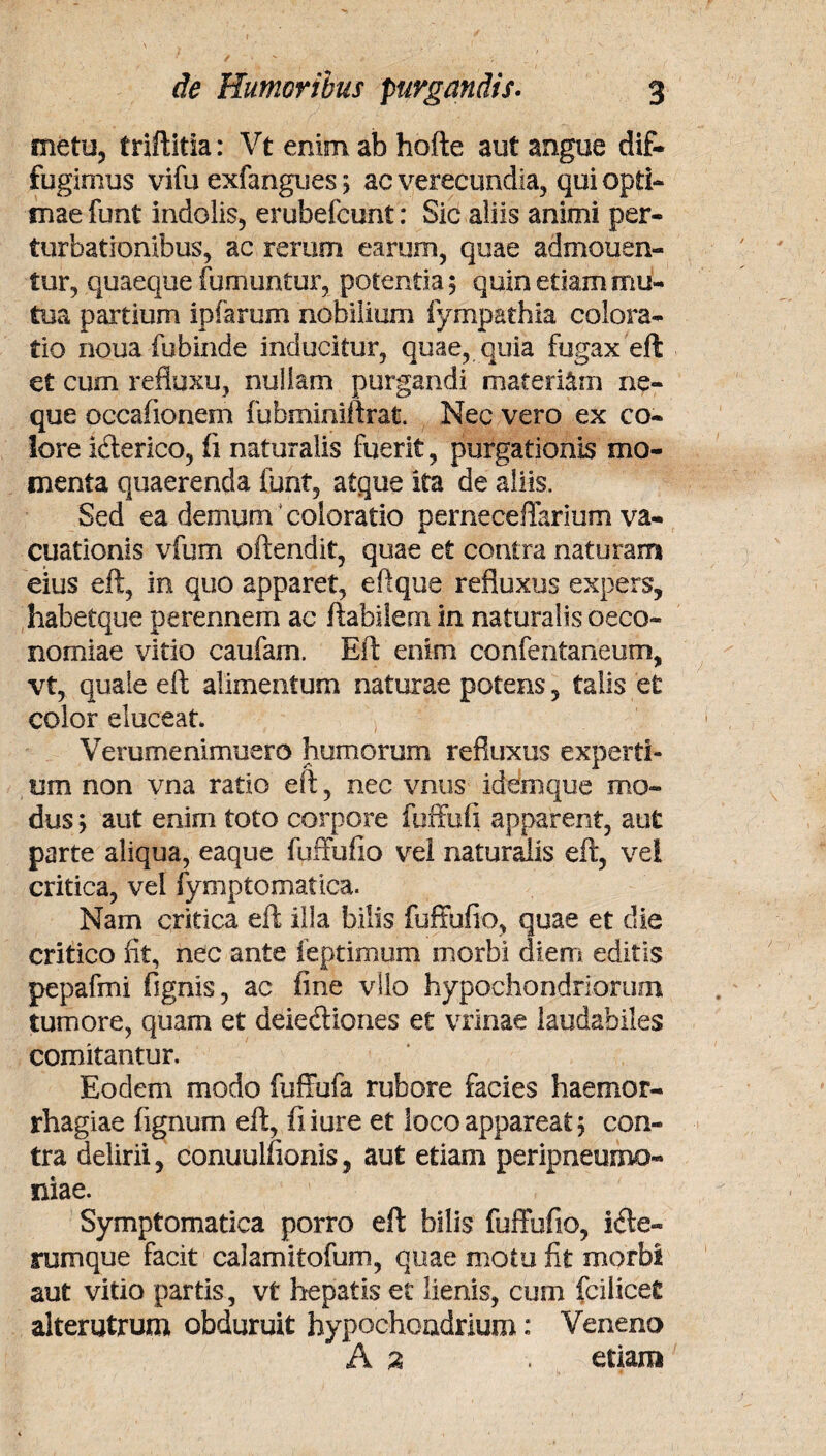 metu, triftitia: Vt enim ab hofte aut angue dif¬ fugimus vifu exfangues 5 ac verecundia, qui opti¬ mae funt indolis, erubefcunt: Sic aliis animi per¬ turbationibus, ac rerum earum, quae admonen¬ tur, quaeque fumuntur, potentia; quin etiam mu¬ tua partium ipiarum nobilium fympathia coi ora¬ tio noua fubinde inducitur, quae, quia fugax eft et cum refluxu, nullam purgandi materiam ne¬ que occaiionem fuhminiftrat. Nec vero ex co¬ lore icterico, ii naturalis fuerit, purgationis mo¬ menta quaerenda funt, atque ita de aliis. Sed ea demum coloratio pemeceffarium va- cuationis vfum offendit, quae et contra naturam eius eft, in quo apparet, eftque refluxus expers, habetque perennem ac ftabilem in naturalis oeco¬ nomiae vitio caufam. Eft enim confentaneum, vt, quale eft alimentum naturae potens, talis et color eluceat. Verumenimuero humorum refluxus experti¬ um non vna ratio eft, nec vnus idem que mo¬ dus > aut enim toto corpore fuffufi apparent, aut parte aliqua, eaque fuffufio vel naturalis eft, ve! critica, vei fymptomatica. Nam critica eft illa bilis fuffufio, quae et die critico fit, nec ante feptimum morbi diem editis pepafmi fignis, ac fine vllo hypochondriorum tumore, quam et deiectiones et vrinae laudabiles comitantur. Eodem modo fuffufa rubore facies haemor¬ rhagiae fignum eft, fiiure et loco appareat; con¬ tra delirii, conuulfionis, aut etiam peripneumo- niae. Symptomatica porro eft bilis fuffufio, ifte- rumque facit calamitofum, quae motu fit morbi aut vitio partis, vt hepatis et lienis, cum fcilicet alterutrum obduruit hypochondrium: Veneno A 2 . etiam