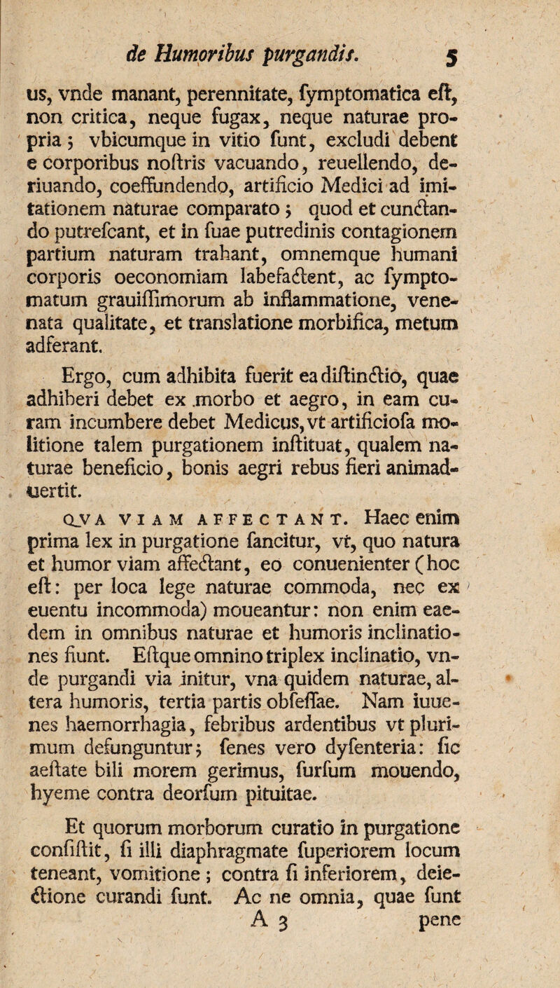 de Humoribus purgandis. 5 us, vnde manant, perennitate, fymptomatica eft, non critica, neque fugax, neque naturae pro¬ pria ; vbicumquein vitio funt, excludi debent e corporibus noftris vacuando, reuellendo, de- riuando, coeffundendo, artificio Medici ad imi¬ tationem naturae comparato y quod et cunean¬ do putrefcant, et in fuae putredinis contagionem partium naturam trahant, omnemque humani corporis oeconomiam labefaftent, ac fympto- matum grauiffimorum ab inflammatione, vene¬ nata qualitate, et translatione morbifica, metum adferant Ergo, cum adhibita fuerit ea diftin&io, quae adhiberi debet ex .morbo et aegro, in eam cu¬ ram incumbere debet Medicus, vt artificiofa mo¬ litione talem purgationem inftituat, qualem na¬ turae beneficio, bonis aegri rebus fieri animad- nertit. ova viam affectant. Haec enim prima lex in purgatione fancitur, vt, quo natura et humor viam affedant, eo conuenienter (hoc eft: per loca lege naturae commoda, nec ex euentu incommoda) moueantur: non enim eae¬ dem in omnibus naturae et humoris inclinatio¬ nes fiunt. Eftque omnino triplex inclinatio, vn¬ de purgandi via initur, vna quidem naturae, al¬ tera humoris, tertia partis obfeffae. Nam iuue- nes haemorrhagia, febribus ardentibus vt pluri¬ mum defunguntur $ fenes vero dyfenteria: fic aeftate bili morem gerimus, furfum mouendo, hyeme contra deorfurn pituitae. Et quorum morborum curatio in purgatione eonfiftit, fi illi diaphragmate fuperiorem locum teneant, vomitione ; contra fi inferiorem , deie- ilione curandi funt. Ac ne omnia, quae funt A 3 pene