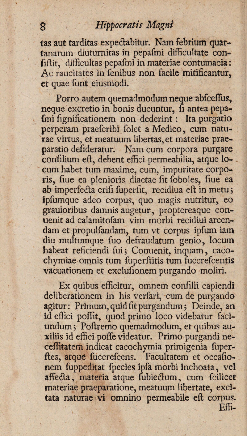 tas aut tarditas expedlabitur. Nam febrium quar¬ tanarum diuturnitas in pepafmi difficultate con- iifiit, difficultas pepafmi in materiae contumacia: Ac raucitates in fenibus non facile mitificantur, et quae funt eiusmodh Porro autem quemadmodum neque abfceffus, neque excretio in bonis ducuntur, fi antea pepa¬ fmi fignificationem non dederint: Ita purgatio perperam praefcribi folet a Medico, cum natu¬ rae virtus, et meatuum libertas, et materiae prae¬ paratio defideratur. Nam cum corpora purgare confilium eft, debent effici permeabilia, atque lo¬ cum habet tum maxime, cum, impuritate corpo¬ ris, fiue ea plenioris diaetae fit (oboles, fiue ea ab imperfe&a crifi fuperfit, recidiua eft in metu ; Ipfumque adeo corpus, quo magis nutritur, eo grauioribus damnis augetur, proptereaque con- uenit ad calamitofam vim morbi recidiui arcen¬ dam et propulfandam, tum vt corpus i pium iam diu multumque fuo defraudatum genio, locum habeat reficiendi fui; Conuenit, inquam, caco- chymiae omnis tum fuperftitis tum fuccrefcentis vacuationem et exclufionem purgando moliri. Ex quibus efficitur, omnem confilii capiendi deliberationem in his verfari, cum de purgando agitur: Primum, quid fit purgandum; Deinde, an id effici poffit, quod primo loco videbatur faci- undum; Poftremo quemadmodum, et quibus au¬ xiliis id effici poffe videatur. Primo purgandi ne- ceffitatem indicat cacochymia primigenia fuper- ftes, atqu£ fuccrefcens. Facultatem et occatio¬ nem fuppeditat fpecies ipfa morbi inchoata, vel affedla, materia atque fubiedum, cum fcilicet materiae praeparatione, meatuum libertate, exci¬ tata naturae vi omnino permeabile eft corpus. Effi-