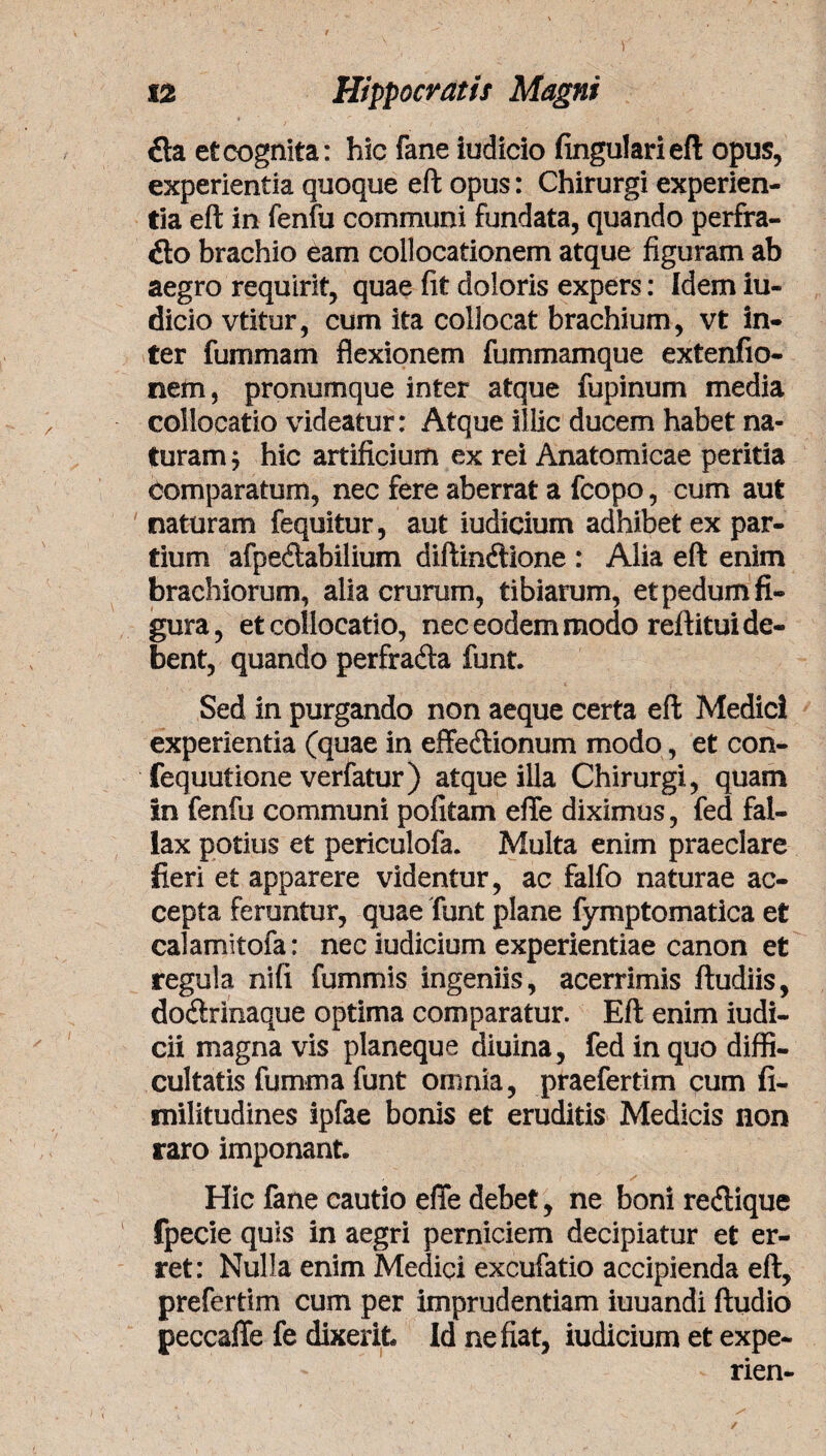 1 12 Hippocratis Magni £ta et cognita: hic fane iudicio lingulari eft opus, experientia quoque eft opus: Chirurgi experien¬ tia eft in fenfu communi fundata, quando perfra- ito brachio eam collocationem atque figuram ab aegro requirit, quae fit doloris expers: Idem iu¬ dicio vtitur, cum ita collocat brachium, vt in¬ ter fummam flexionem fummamque extenfio- nem, pronumque inter atque fupinum media collocatio videatur: Atque illic ducem habet na¬ turam $ hic artificium ex rei Anatomicae peritia Comparatum, nec fere aberrat a fcopo, cum aut naturam fequitur, aut iudicium adhibet ex par¬ tium afpedtabilium diftinftione : Alia eft enim brachiorum, alia crurum, tibiarum, et pedum fi¬ gura, et collocatio, nec eodem modo rei litui de¬ bent, quando perfrafta funt. Sed in purgando non aeque certa eft Medici experientia (quae in effe&ionum modo, et con- fequutione verfatur) atque illa Chirurgi, quam in fenfu communi pofitam efie diximus, fed fal¬ lax potius et periculofa. Multa enim praeclare fieri et apparere videntur, ac falfo naturae ac¬ cepta feruntur, quae funt plane fymptomatica et calamitofa: nec iudicium experientiae canon et regula nifi fummis ingeniis, acerrimis ftudiis, do&rinaque optima comparatur. Eft enim iudi- cii magna vis planeque diuina, fed in quo diffi¬ cultatis fumrna funt omnia, praefertim cum fi- tnilitudines ipfae bonis et eruditis Medicis non raro imponant. Hic fane cautio efle debet, ne boni reilique fpecie quis in aegri perniciem decipiatur et er¬ ret: Nulla enim Medici excufatio accipienda eft, prefertim cum per imprudentiam iuuandi ftudio peccaffe fe dixerit Id ne fiat, iudicium et expe- rien- ✓