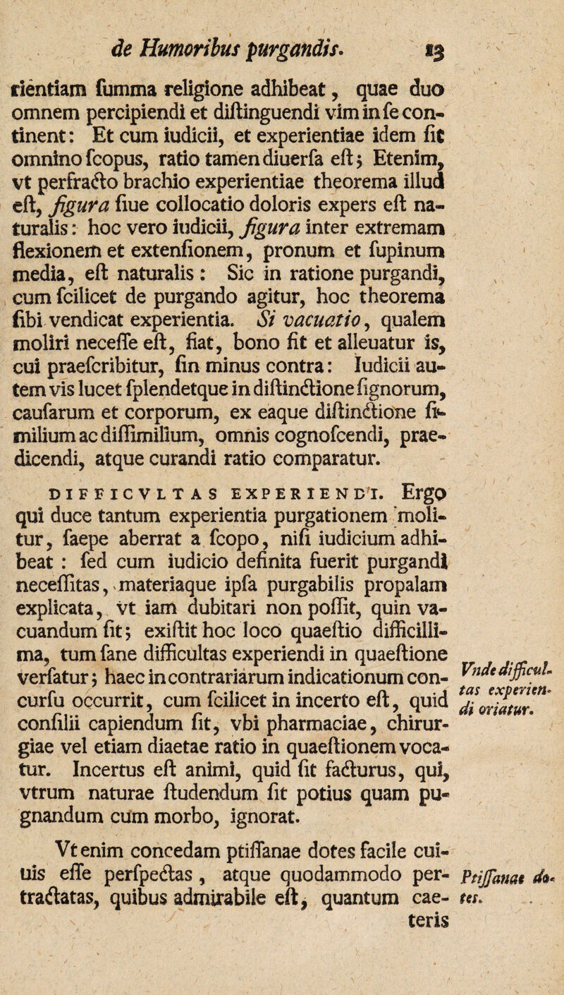 dentiam fumma religione adhibeat, quae duo omnem percipiendi et diftinguendi vim in fe con¬ tinent: Et cum iudicii, et experientiae idem fit omnino fcopus, ratio tamen diuerfa eft; Etenim, vt perfra&o brachio experientiae theorema illud eft, figura fiue collocatio doloris expers eft na¬ turalis : hoc vero iudicii, figura inter extremam flexionem et extenfionem, pronum et fupinum media, eft naturalis : Sic in ratione purgandi, cum fcilicet de purgando agitur, hoc theorema fibi vendicat experientia. Si vacuatio, qualem moliri neceffe eft, fiat, bono fit et alleuatur is, cui praefcribitur, fin minus contra: Iudicii au¬ tem vis lucet fplendetque in diftindlione fignorum, caufarum et corporum, ex eaque diffinitione fi«- milium ac diffimillum, omnis cognofcendi, prae¬ dicendi, atque curandi ratio comparatur. DIFFICVLT AS EXPERIEN D'I. ErgO qui duce tantum experientia purgationem “moli¬ tur, faepe aberrat a fcopo, nifi iudicium adhi¬ beat : fed cum iudicio definita fuerit purgandi neceffitas, materiaque ipfa purgabilis propalam explicata, vt iam dubitari non poffit, quin va¬ cuandum fit; exiftit hoc loco quaeftio difficilli¬ ma, tum fane difficultas experiendi in quaeftione verfatur; haec in contrariarum indicationum con- curfu occurrit, cum fcilicet in incerto eft, quid confilii capiendum fit, vbi pharmaciae, chirur¬ giae vel etiam diaetae ratio in quaeftionem voca¬ tur. Incertus eft animi, quid fit fa&urus, qui, vtrum naturae ftudendum fit potius quam pu¬ gnandum cum morbo, ignorat. Vtenim concedam ptiflanae dotes facile cui- uis effe perfpedlas , atque quodammodo per- traftatas, quibus admirabile eft, quantum cae- teris Vndt difficul¬ tas experieris di oriatur. Ptijfame do* te$» . .