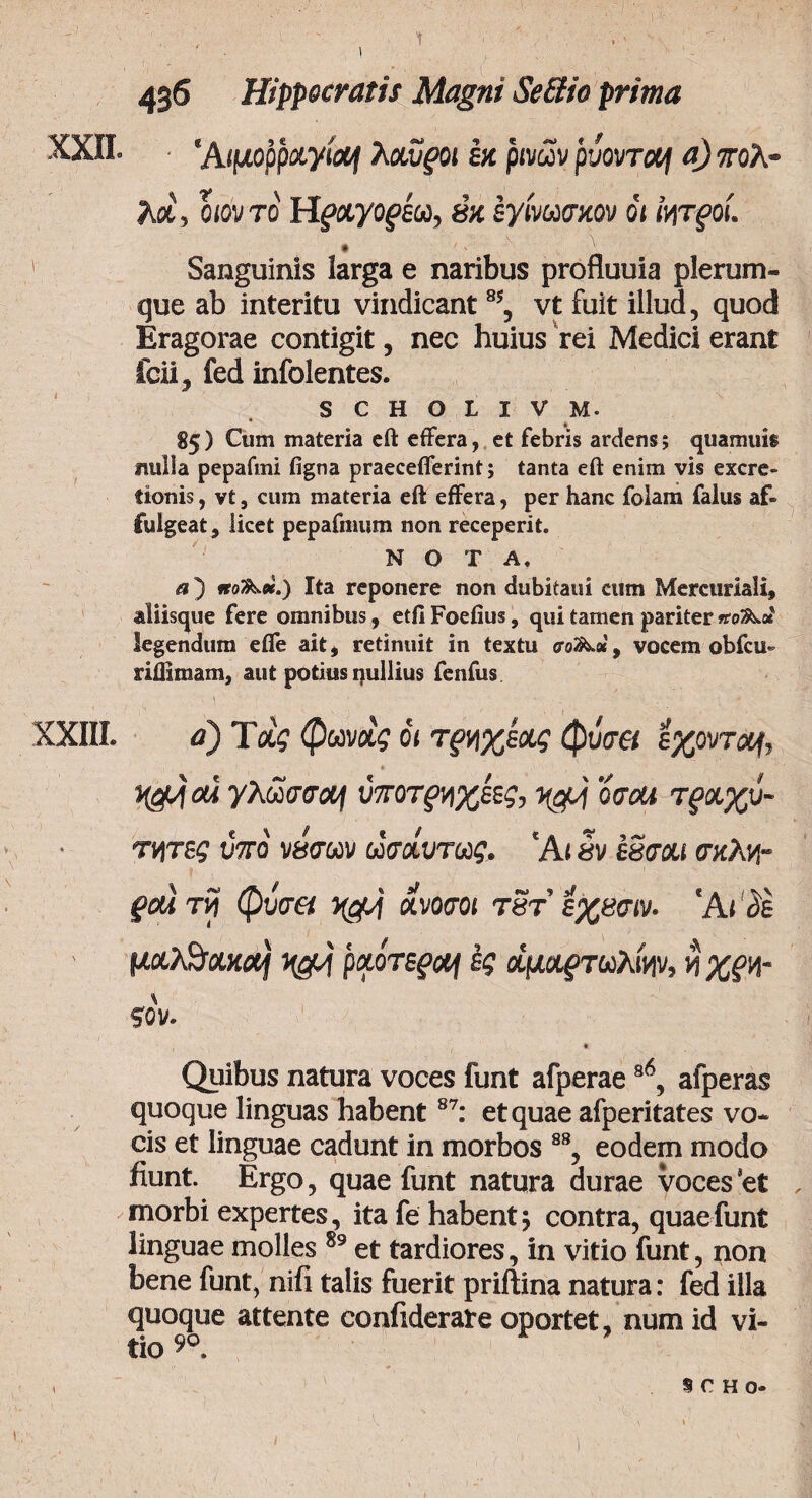 436 Hippocratis Magni Se&io prima XXII. ‘Αιμορραγίας λχυροι εκ ρινών ρύοντας aj πολ- λα, ο ιόν το Hfayof&o, βκ εγινωσκον όι Ιητξ οι. Sanguinis larga e naribus profluuia plerum¬ que ab interitu vindicant % vt fuit illud, quod Eragorae contigit, nec huius rei Medici erant icii, fed infolentes. s c h o l i v m. 85) Cum materia eft effera, et febris ardens; quamuis nulla pepafmi figna praecefferint; tanta eft enim vis excre- fionis, vt, cum materia eft effera, per hanc folam falus af¬ fulgeat, iicet pepafnium non receperit. NOTA. a) iro^ee.) Ita repoiiere non dubitaui cum Mercuriali, aliisque fere omnibus, etfi Foeiius, qui tamen pariter legendum efie ait, retinuit in textu , vocem obfcu» riffimam, aut potius pullius fenfus XXIII. a) Τας φωνχς όι τξηχέχς φύσει έχοντας, ai γλωσσάς ύποτξ>ηχεες, 0σθ4 τραχύ¬ τητες ύπό νήσων ωσαύτως. 'At ήν εδσαι σκλη- ξΟΛ τη φύσα ηοΜ ανοσοι τδτ εχασιν. Άι δε μαλθακός η&ς ραότεξος ες άμαξτωλίην, η χξη- ζόν. « Quibus natura voces funt afperaes6, afperas quoque linguas habent87: et quae afperitates vo¬ cis et linguae cadunt in morbos 88, eodem modo fiunt. Ergo, quae funt natura durae voces*et , morbi expertes, ita fe habent 5 contra, quae funt linguae molles 89 et tardiores, in vitio funt, non bene funt, nifi talis fuerit priftina natura: fed illa quoque attente confiderate oportet, num id vi¬ tio 99 9 C H O-