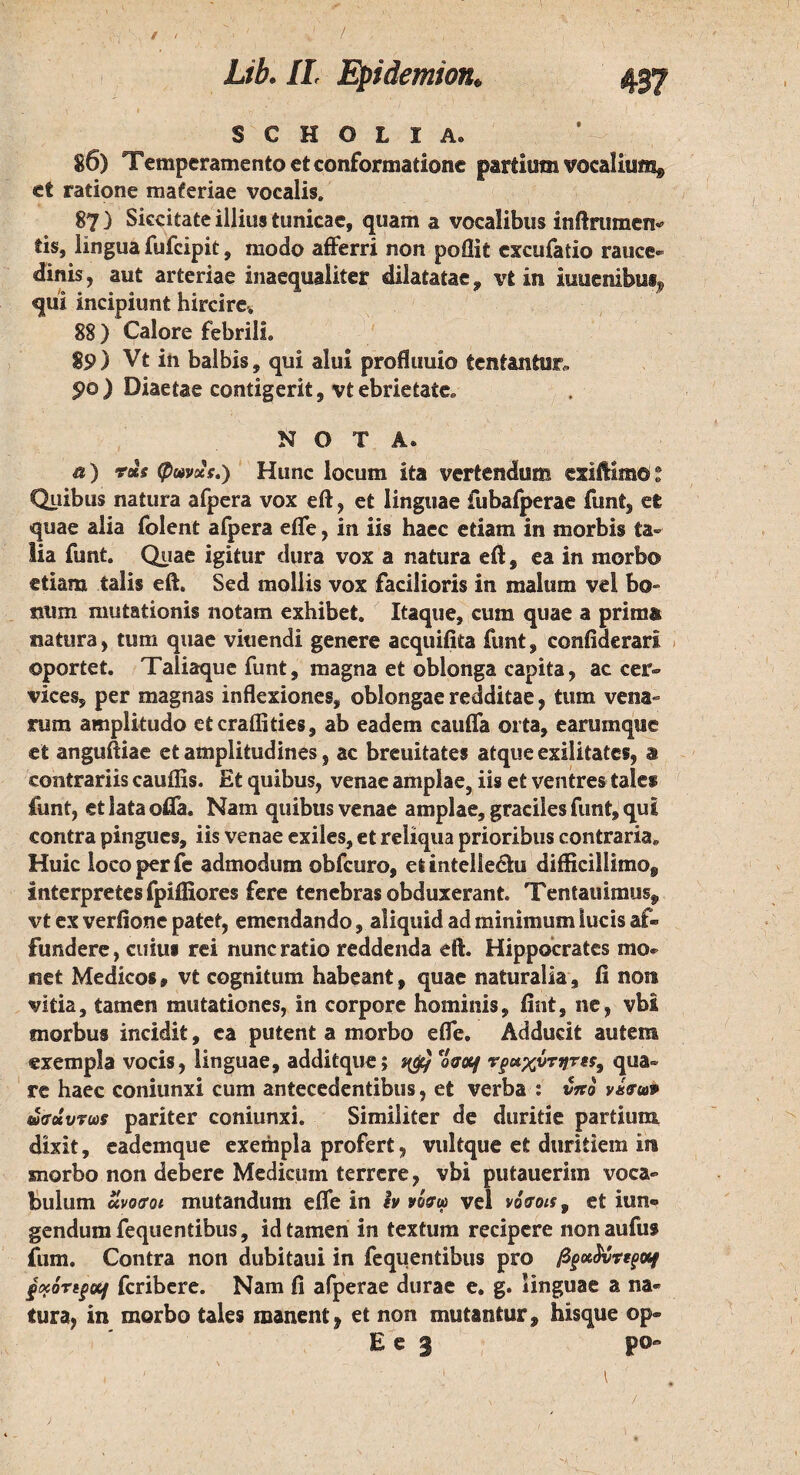 S C Η O L I A. 86) Temperamento et conformatione partium vocalium, ei ratione materiae vocalis. 87 ) Siccitate illius tunicae, quam a vocalibus inftrumen- lis, lingua fufcipit, modo afferri non poflit cxcufatio rauce¬ dinis, aut arteriae inaequaliter dilatatae* vt in iuuenibus, qui incipiunt hircire» 88 ) Calore febrili. gp) Vt in balbis, qui alui profluuio tentantur, po) Diaetae contigerit, vt ebrietate* NOTA® & ) φωνχς.) Hunc locum ita vertendum esiftimoi Quibus natura afpera vox eft, et linguae fubaiperae funi, et quae alia folent afpera efle, in iis haec etiam in morbis ta¬ lia funt. Quae igitur dura vox a natura eft, ea in morbo etiam talis eft. Sed mollis vox facilioris in malum vel bo¬ num mutationis notam exhibet. Itaque, cum quae a primas natura, tum quae vitiendi genere acquifita funt, confiderart ©portet. Taliaque funt, magna et oblonga capita, ac cer¬ vices, per magnas inflexiones, oblongae redditae, tum vena¬ rum amplitudo etcraflities, ab eadem caufla orta, earumque et anguftiae et amplitudines, ac breuitates atque exilitates, a contrariis cauffis. Et quibus, venae amplae, iis et ventres tales funt, et lata offa. Nam quibus venae amplae, graciles funt, qui contra pingues, iis venae exiles, et reliqua prioribus contraria. Huic loco per fe admodum obfcuro, et inteliedu difficillimo, interpretes fpiifiores fere tenebras obduxerant. Tentaminum vt ex verfione patet, emendando, aliquid ad minimum lucis af¬ fundere, cuius rei nunc ratio reddenda eft. Hippocrates mo¬ net Medicos» vt cognitum habeant, quae naturalia, fi non vitia, tamen mutationes, in corpore hominis, fint, ne, vbi morbus incidit, ea putent a morbo efle. Adducit autem exempla vocis, linguae, additque$ ηορ) *οσ<η qua¬ re haec coniunxi cum antecedentibus, et verba 1 vito νέσιον ωσάυτωδ pariter coniunxi. Similiter de duritie partium dixit, eadem que exempla profert, vultque et duritiem in morbo non debere Medicum terrere, vbi putaueriin voca¬ bulum uvoiroi mutandum efle in iv νόσω vel νόσοιs, et iun® gendumfequendbus, id tamen in textum recipere nonaufus fum. Contra non dubitaui in fequentibus pro βpoe<JvVq>«f £K0ng{Xj fcribere. Nam fi afperae durae e. g. linguae a na¬ tura, in morbo tales manent, et non mutantur, hisque op« E e 3 p©“