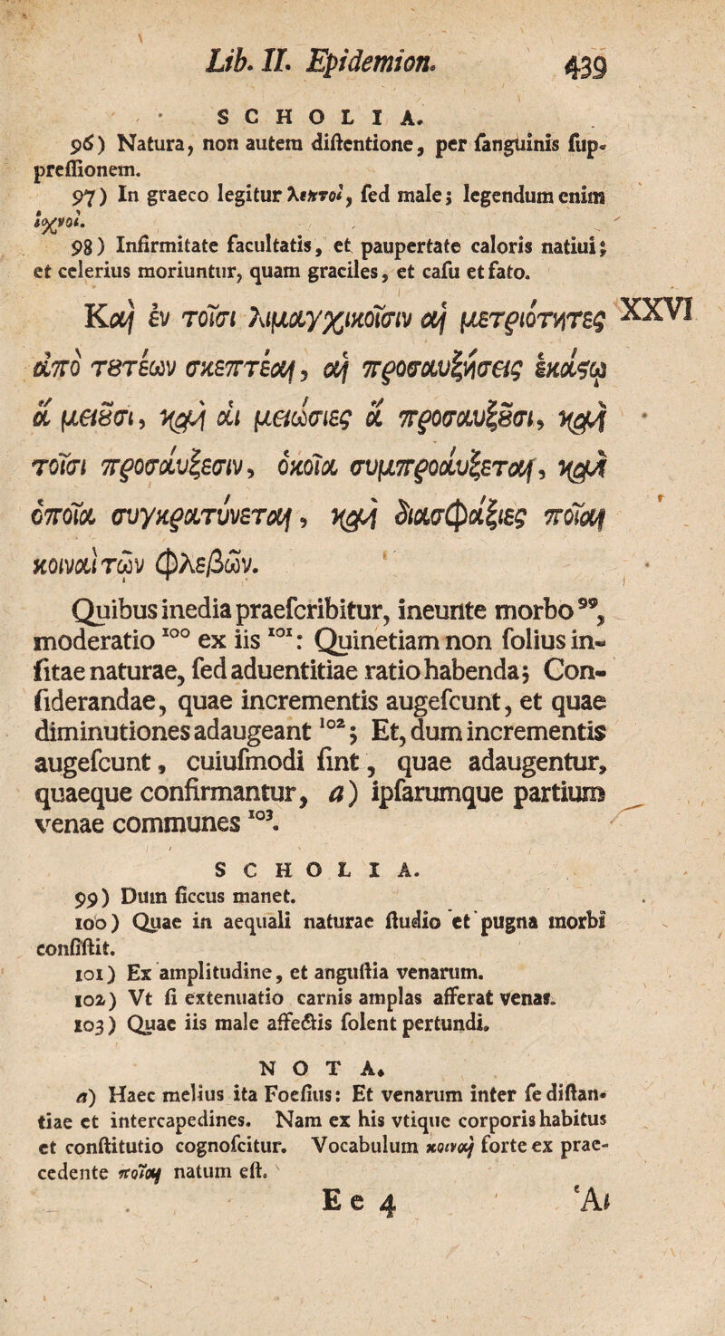 S C H O L I Λ. $6) Natura, non autem diftentione, per fanguinis fup« preflionem. 97) In graeco legitur Xiare*, fed male 5 legendum enim 98) Infirmitate facultatis, et paupertate caloris natiui*, et celerius moriuntur, quam graciles, et cafu et fato. K&f εν Tom λιμχγχικόϊσιν otj μετριότητες XXVI άπό τβτεων σκεπτίο^, οή προσαυξησας εκοίςφ λ μ&βσι, άι μαώσιες Si προσοω<ζ8σμ xerf τοΐσι προσοίυίζεσιν, όκοίχ σνμπροχυζεταρ, όποΜ συγχρχτυνετχι, άασφοίξιες vtiof κοινού των φλεβών. Quibus inedia praeferibitur, ineunte morbo, moderatio100 ex iis 101: Quinetiam non foliusin- fitae naturae, fedaduentitiae ratio habenda ; Con- fiderandae, quae incrementis augefeunt, et quae diminutiones adaugeant102; Et, dum incrementis augefeunt, cuiufmodi fint, quae adaugentur, quaeque confirmantur, a) ipfarumque partium venae communesI0J. S C Η O t I A. 99) Dmn ficcus manet. iob) Quae in aequali naturae ftudio et pugna morbi confiilit. 101) Es amplitudine, et anguftia venarum. ioa) Vt fi extenuatio carnis amplas afferat venas. 103) Quae iis male aife&is folent pertundi» N O T A» a) Haec melius ita Foefius: Et venarum inter fediftan· tiae et intercapedines. Nam ex his vtique corporis habitus ct conftitutio cognofcitur. Vocabulum xqivoSj forte ex prae¬ cedente itoivj natum eft.v E e 4 ' 'A*