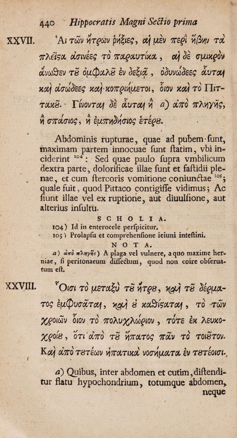 XXVII. χχνπι. * 44° Hippocratis Magni Seciio prima 'Ai των νίτρων ρνί|ιε?, a/ μεν ττε^ί νί/3νιν τα πλ&ςχ χσινίες το πχρχυτίχχ, α| <5ε σμιχρόν ανω&εν τδ όμφχλδ έν <5εξια , ο’<5υνω<5εε£ aurof κα/ οίσωοεες χαή-χοπριημετοι, όιον καί το Πιτ- τακδ. · Γίνοντα/ <5έ άυτα/ $ «) aVo' TAviytfc, ί σ7τχσιος, ι? εμπηδΰσιος ετέρβ. * Abdominis rupturae, quae ad pubem *funt, maximam partem innocuae iunt ftatim, vbi in¬ ciderint 104: Sed quae paulo fupra vmbilicum dextra parte, dolorificae illae funt et faftidii ple¬ nae, et cum ftercoris vomitione coniunftae io5; quale fuit, quod Pittaco contigiffe vidimus; Ac fiunt illae vel ex ruptione, aut diuuliione, aut alterius infultu. S C Η O L I A. 104) Ici in enterocele perfpicitur. y 105Ί Prolapfu et comprehenfione ieiuni inteftini» NOTA. a) uno nXyytfs) A plaga vel vulnere, aquo maxime her¬ niae , fi peritonaeum diiTe&um, quod non coire obferua» tum eft. * Οιοί το μεταξύ τδ yrpe, τδ δερμχ- τος εμφυσχτo/, ® xofofcxrxf, το των χροιών όιον το πρλυχλωριον , τότε εκ λευχο- χροίβ, οτι dm τδ ίόπχτος όταν το τοιδτον. Κα) χπό τβτεων νητχτιχχ νοσήματα εν τβτεοισι-, * , * , . ( \ 1 ' a) Quibus, inter abdomen et cutim, diftendi- tur flatu hypochondrium, totumque abdomen> neque ·'/ > , '. '. / ' Ϊ ? : , ' ■' ■ r ' ·