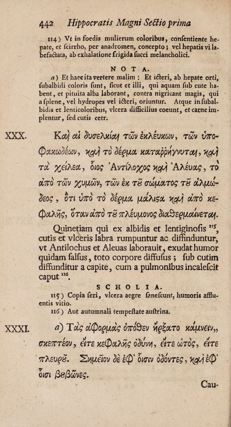 l· >* · 114) Vt in foedis mulierum coloribus, confenticnte he¬ pate, et fcirrho, per anadromen, concepto i vel hepatis vi la- befa&ata, ab exhalatione frigida fucci melancholici. NOTA. λ) Et haec ita vertere malim : Et i&eri, ab hepate orti, fubalbidi coloris funt, iicut et illi, qui aquam fub cute ha¬ bent, et pituita alba laborant, contra nigricant magis, qui afplene, vel hydropes vel ifteri, oriuntur. Atque infubal- bidis et lenticoloribus, vlcera difficilius coeunt, et carne im¬ pientur , fed cutis cetr. ,C V * \ XXX. Ka/ ou δυσελχιa/ των εκλευχων, των wro- φχχωΜων, ygj το δέρμχ χχτχρρήγνυτα/, τχ χάλεχ, οιος Άντ(λοχος μ§>f ’Αλέυχς, το οίπό των χυμών, των έχ τδ σωμχτος τδ αλμω- ίίεος, οτι υπό το <ίέ§μχ μοίλιςχ οίπό χε- φχλδς, όταν οίπό τδ πλευμονος £ιαΒε^μαίνετα/, Quinetiam qui ex albidis et lentiginofis s, cutis et viceris labra rumpuntur ac diffinduntur, vt Antilochus et Aleuas laborauit, exudat humor quidam falfus, toto corpore diffufus ·, fub cutim diffunditur a capite, cum a pulmonibus incalefcit caput1IS. s C Η Ο t I A. 115·) Copia feri, vlcera aegre fanefeunt, humoris afflu¬ entis vitio. 116 ) Aut autumnali tempeftate auftrina. • / ·>·.'■. . ■.·'· . . XXXI. aJ Τχς χφορμχς όπό%εν νφ,χτο καμν«ν„ σχεπτεον, «τε κεφχλδς οδύνη, ατεώτός, ατε πλευρδ. Έίψαον όε εφ’ όισιν όόόντες, έφ’ οκπ βββωνες. Cau-