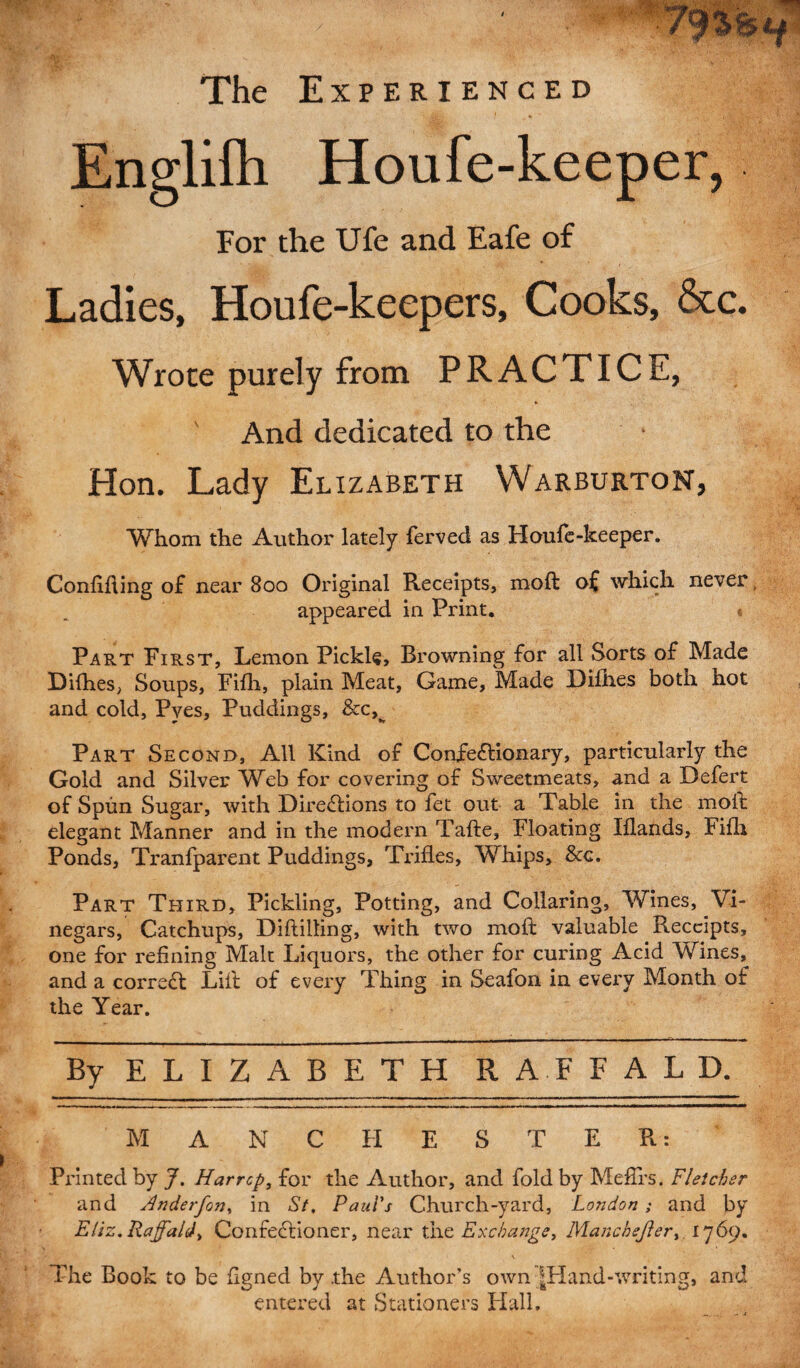 The Experienced Engliih Houfe-keeper, For the Ufe and Eafe of Ladies, Houfe-keepers, Cooks, &c. Wrote purely from PRACTICE, And dedicated to the Hon. Lady Elizabeth Warburton, ■Whom the Author lately ferved as Houfe-keeper. Confiding of near 800 Original Receipts, moft of which never, appeared in Print. « Part First, Lemon Pickle, Browning for all Sorts of Made Difhes; Soups, Fifh, plain Meat, Game, Made Dilhes both hot and cold, Pves, Puddings, &c,^ Part Second, All Kind of Confectionary, particularly the Gold and Silver Web for covering of Sweetmeats, and a Befert of Spun Sugar, with Directions to fet out a Table in the moft elegant Manner and in the modern Tafte, Floating Iflands, Fifh Ponds, Tranfparent Puddings, Trifles, Whips, &c. Part Third, Pickling, Potting, and Collaring, Wines, Vi¬ negars, Catchups, Diftilling, with two moft valuable Receipts, one for refining Malt Liquors, the other for curing Acid Wines, and a correCt Lift of every Thing in Seafon in every Month of the Year. By ELIZABETH RAFFALD. M ANC HESTER: Printed by J. Harrcp, for the Author, and fold by Meftfs. Fletcher and Anderfon, in St, Paul's Church-yard, London ; and by Eliz, Raffald) ConfeCtioner, near the Exchange, Mancbej}er> 1769. 1 v A1.. The Book to be flgned by .the Author’s own |Hand-writing, and entered at Stationers Hall.