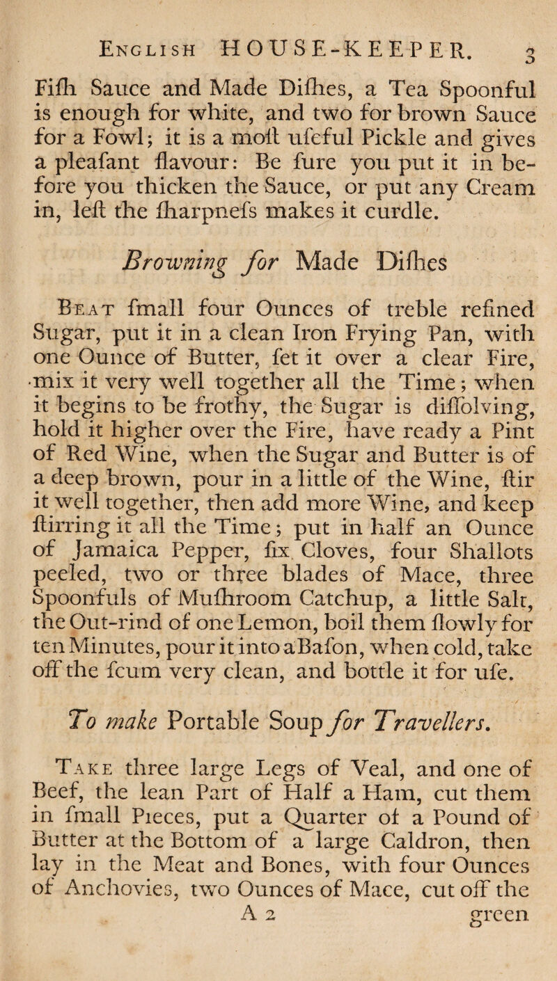 D English HOUSE-KEEPER. Fifh Sauce and Made Difhes, a Tea Spoonful is enough for white, and two for brown Sauce for a Fowl; it is a molt ufeful Pickle and gives a pleafant flavour: Be fare you put it in be¬ fore you thicken the Sauce, or put any Cream in, left the fharpnefs makes it curdle. / ’■ Browning for Made Difties Beat fmall four Ounces of treble refined Sugar, put it in a clean Iron Frying Pan, with one Ounce of Butter, fet it over a clear Fire, •mix it very well together all the Time; when it begins to be frothy, the Sugar is diffolving, hold it higher over the Fire, have ready a Pint of Red Wine, when the Sugar and Butter is of a deep brown, pour in a little of the Wine, ftir it well together, then add more Wine, and keep ftirring it all the Time; put in half an Ounce of Jamaica Pepper, fix Cloves, four Shallots peeled, two or three blades of Mace, three Spoonfuls of Mulhroom Catchup, a little Salt, the Out-rind of one Lemon, boil them flowlyfor ten Minutes, pour it into aBafon, when cold, take off the fcum very clean, and bottle it for ufe. y . >- . . •/ To make Portable Soup for Travellers. Take three large Legs of Veal, and one of Beef, the lean Part of Half a Flam, cut them in fmall Pieces, put a Quarter of a Pound of Butter at the Bottom of a large Caldron, then lay in the Meat and Bones, with four Ounces of Anchovies, two Ounces of Mace, cut off the A 2 green