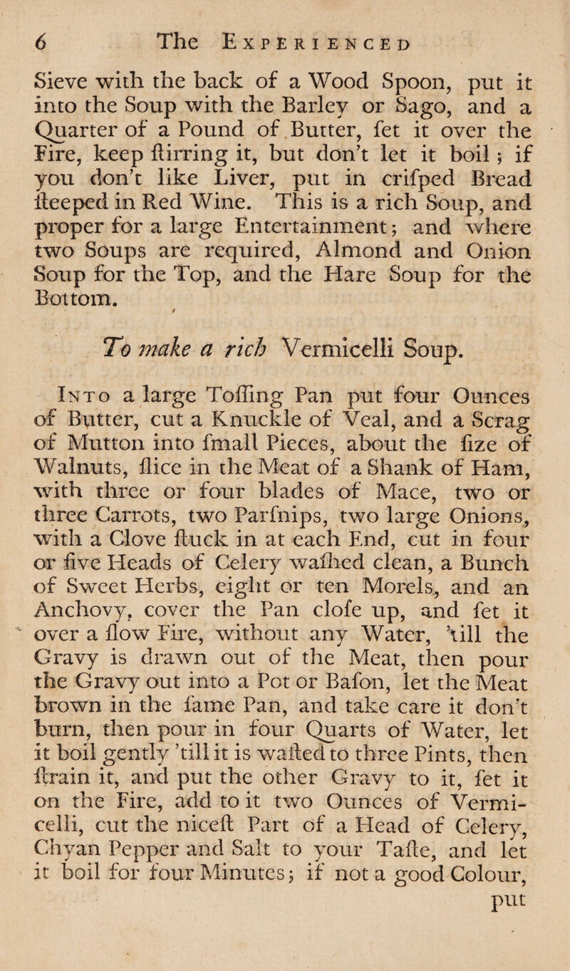 Sieve with the back of a Wood Spoon, put it into the Soup with the Barley or Sago, and a Quarter of a Pound of Butter, fet it over the Fire, keep ftirring it, but don’t let it boil; if you don’t like Liver, put in crifped Bread iteeped in Red Wine. This is a rich Soup, and proper for a large Entertainment; and where two Soups are required, Almond and Onion Soup for the Top, and the Hare Soup for the Bottom. j To make a rich Vermicelli Soup. Into a large Toiling Pan put four Ounces of Butter, cut a Knuckle of Veal, and a Scrag of Mutton into fmall Pieces, about the iize of Walnuts, ilice in the Meat of a Shank of Ham, with three or four blades of Mace, two or three Carrots, two Parfnips, two large Onions, with a Clove ftuck in at each End, cut in four or five Heads of Celery walked clean, a Bunch of Sweet Herbs, eight or ten Morels, and an Anchovy, cover the Pan clofe up, and fet it over a flow Fire, without any Water, ’till the Gravy is drawn out of the Meat, then pour the Gravy out into a Pot or Bafon, let the Meat brown in the fame Pan, and take care it don’t burn, then pour in four Quarts of Water, let it boil gently ’till it is wafted to three Pints, then ftrain it, and put the other Gravy to it, fet it on the Fire, add to it two Ounces of Vermi¬ celli, cut the niceft Part of a Plead of Celery, Chyan Pepper and Salt to your Tafte, and let it boil for four Minutes j if not a good Colour, put