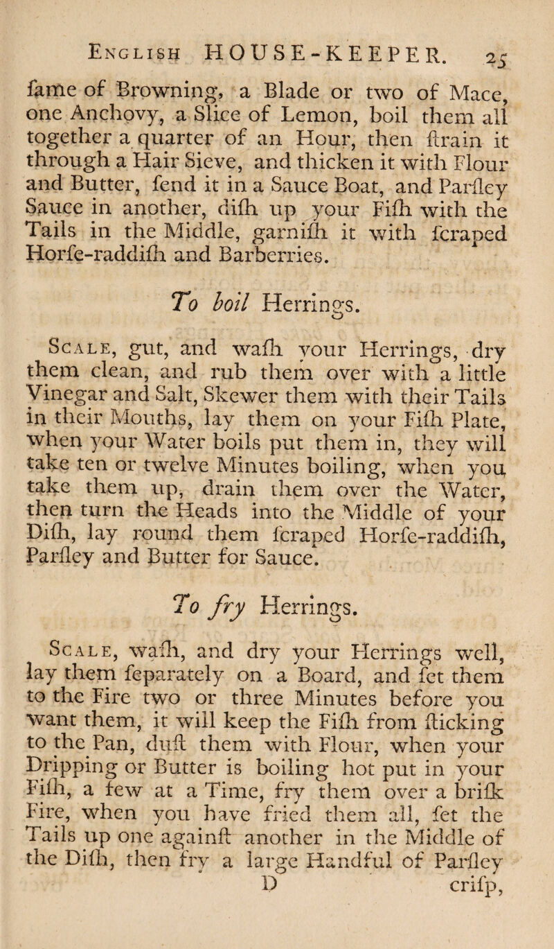 fame of Browning, a Blade or two of Mace, one Anchovy, a Slice of Lemon, boil them all together a quarter of an Hour, then ftrain it through a Hair Sieve, and thicken it with Flour and Butter, fend it in a Sauce Boat, and Parfley Sauce in another, difli up your Fifh with the Tails in the Middle, garnifh it with fcraped Iiorfe-raddifh and Barberries. To boil Herrino-s. O Scale, gut, and wafli your Herrings, dry them clean, and rub them over with a little Vinegar and Salt, Skewer them with their Tails in their Mouths, lay them on your Fifh Plate, when your Water boils put them in, they will take ten or twelve Minutes boiling, when you take them up, drain them over the Water, then turn the Heads into the Middle of your Difli, lay round them fcraped Horfe-raddifh, Parfley and Butter for Sauce. To fry Herrings. Scale, wafli, and dry your Herrings well, lay them feparately on a Board, and fet them to the Fire two or three Minutes before you want them, it will keep the Fifh from flicking to the Pan, duft them with Flour, when your Dripping or Butter is boiling hot put in your Fifh, a few at a Time, fry them over a brifk Fire, when you have fried them all, fet the Tails up one againft another in the Middle of the Difli, then fry a large Handful of Parfley D crifp,