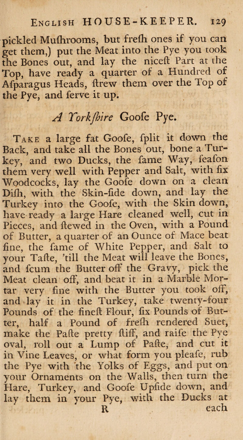 pickled Mufhrooms, but frefh ones if you can get them,) put the Meat into the Pye you took the Bones out, and lay the niceft Part at the Top, have ready a quarter of a Hundred of Afparagus Heads, ftrew them over the Top of the Pye, and ferve it up. A Torkfhire Goofe Pye. Take a large fat Goofe, fplit it down the Back, and take all the Bones out, bone a Tur¬ key, and two Ducks, the fame Way, feafon them very well with Pepper and Salt, with fix Woodcocks, lay the Goofe down on a clean Difh, with the Skin-fide down, and lay the Turkey into the Goofe, with the Skin down, have ready a large Hare cleaned well, cut in Pieces, and ftewed in the Oven, with a Pound of Butter, a quarter of an Ounce of Mace beat fine, the fame of White Pepper, and Salt to your Tafte, ’till the Meat will leave the Bones, and fcum the Butter off the Gravy, pick the Meat clean off, and beat it in a Marble Mor¬ tar very fine with the Butter you took off, and lay it in the Turkey, take twenty-four Pounds of the fineft Flour, fix Pounds of But¬ ter, half a Pound of frefh rendered Suet, make the Pafte pretty ftifF, and raife the Pye oval, roll out a Lump of Pafte, and cut it in Vine Leaves, or what form you pleafe, rub the Pye with the Yolks of Eggs, and put on your Ornaments on the Walls, then turn the Hare, Turkey, and Goofe Upfide down, and lay them in your Pye, with the Ducks at R each