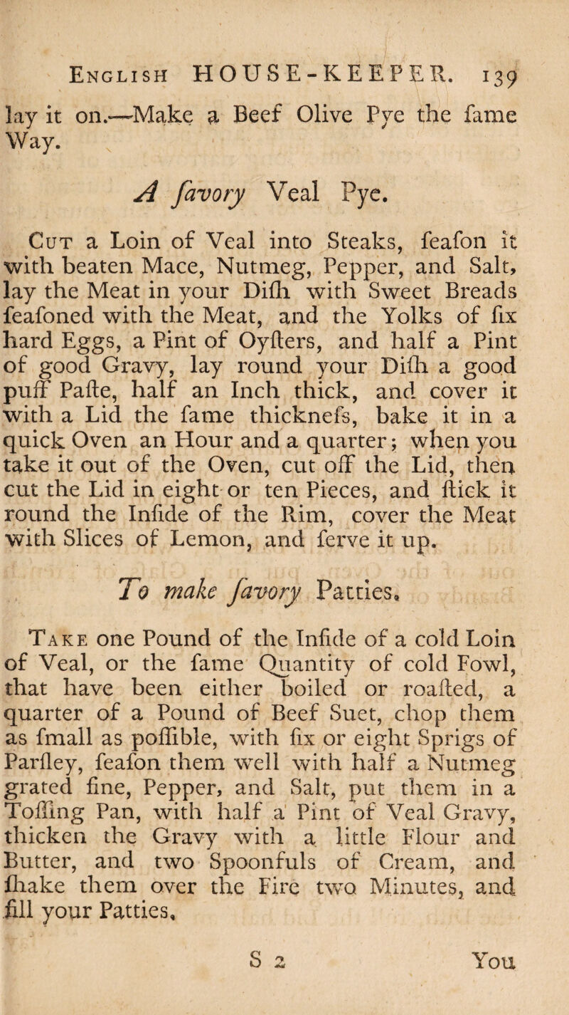 lay it on.—'Make a Beef Olive Pye the fame Way. A Javory Veal Pye. Cut a Loin of Veal into Steaks, feafon it with beaten Mace, Nutmeg, Pepper, and Salt, lay the Meat in your Difli with Sweet Breads feafoned with the Meat, and the Yolks of fix hard Eggs, a Pint of Oyfters, and half a Pint of good Gravy, lay round your Difli a good puff' Pafte, half an Inch thick, and cover it with a Lid the fame thicknefs, bake it in a quick Oven an Hour and a quarter; when you take it out of the Oven, cut off* the Lid, then cut the Lid in eight or ten Pieces, and flick it round the Inflde of the Rim, cover the Meat with Slices of Lemon, and ferve it up. To make Javory Patties, Take one Pound of the Inflde of a cold Loin of Veal, or the fame Quantity of cold Fowl, that have been either boiled or roafted, a quarter of a Pound of Beef Suet, chop them as fmall as poffible, with fix or eight Sprigs of Parfley, feafon them well with half a Nutmeg grated fine, Pepper, and Salt, put them in a Toiling Pan, with half a Pint of Veal Gravy, thicken the Gravy with a little Flour and Butter, and two Spoonfuls of Cream, and fhake them over the Fire two Minutes, and fill your Patties, S 2 You