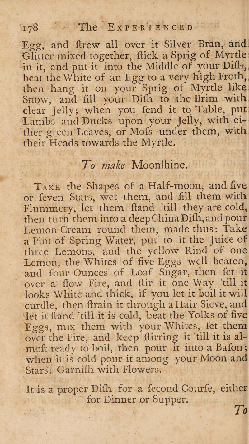 Egg, and ftrew all over it Silver Bran, and Glitter mixed together, flick a Sprig of Myrtle in it, and put it into the Middle of your Difh, beat the White of an Egg to a very high Froth, then hang it on your Sprig of Myrtle like Snow, and fill your Difh to the Brim with clear jelly; when you fend it to Table, put Lambs and Ducks upon your Jelly, with ei¬ ther green Leaves, or Mofs under them, with their Heads towards the Myrtle. To make Moonfhine. Take the Shapes of a Half-moon, and five or feven Stars, wet them, and fill them with Flummery, let them hand ’till they are cold, then turn them into a deep China Difh, and pour Lemon Cream round them, made thus: Take a Pint of Spring Water, put to it the Juice of three Lemons, and the yellow Rind of one Lemon, the Whites of five Eggs well beaten, and four Ounces of Loaf Sugar, then fet it over a flow Fire, and ftir it one Way ’till it looks White and thick, if you let it boil it will curdle, then ftrain it through a Hair Sieve, and let it Hand ’till it is cold, beat the Yolks of five Eggs, mix them with your Whites, fet them over the Fire, and keep ftirring it ’till it is al- moft ready to boil, then pour it into a Bafon; when it is cold pour it among your Moon and Stars: Garnifh with Flowers. It is a proper Difh for a fecond Courfe, either for Dinner or Supper. > ■ To