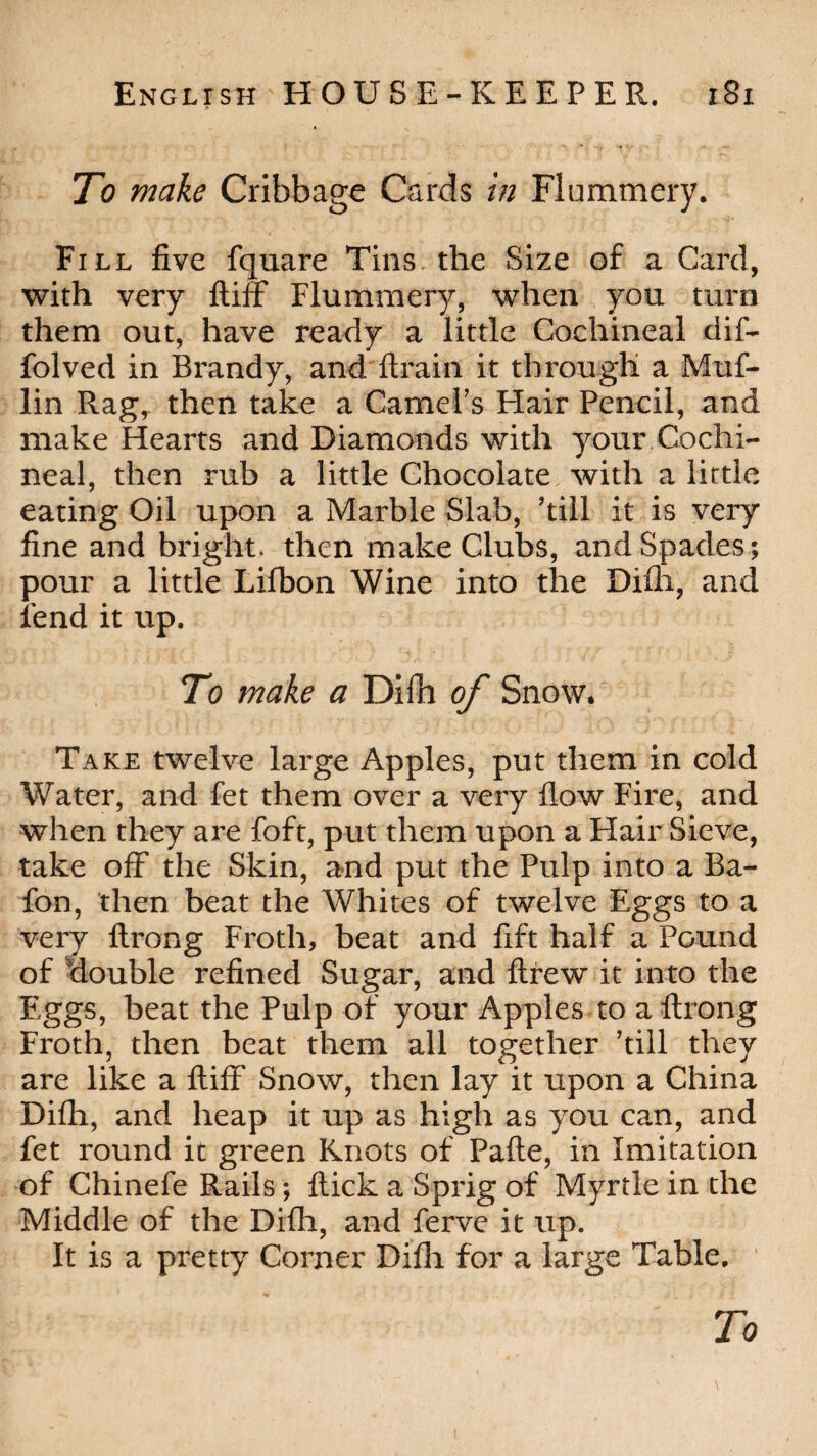 To make Cribbage Cards in Flummery. Fill five fquare Tins the Size of a Card, with very biff Flummery, when you turn them out, have ready a little Cochineal dif- folved in Brandy, and drain it through a Muf- lin Rag, then take a Camel’s Hair Pencil, and make Hearts and Diamonds with your Cochi¬ neal, then rub a little Chocolate with a little eating Oil upon a Marble Slab, ’till it is very fine and bright, then make Clubs, and Spades; pour a little Lifbon Wine into the Difh, and fend it up. To make a Didi of Snow. Take twelve large Apples, put them in cold Water, and fet them over a very flow Fire, and when they are foft, put them upon a Hair Sieve, take off the Skin, and put the Pulp into a Ba- fon, then beat the Whites of twelve Eggs to a very flrong Froth, beat and fift half a Pound of double refined Sugar, and drew it into the Eggs, beat the Pulp of your Apples to a drong Froth, then beat them all together ’till they are like a biff Snow, then lay it upon a China Difh, and heap it up as high as you can, and fet round it green Knots of Pade, in Imitation of Chinefe Rails ; dick a Sprig of Myrtle in the Middle of the Difh, and ferve it up. It is a pretty Corner Difh for a large Table.