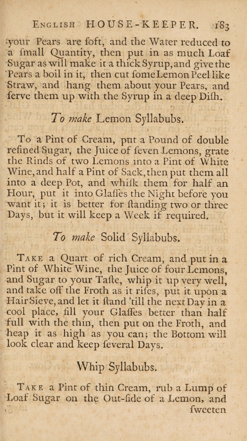 ■your Pears are foft, and the Water reduced to a Email Quantity, then put in as much Loaf Sugar as will make it a thick Syrup, and give the Pears a boil in it, then cut fomeLemon Peel like Straw, and hang them about your Pears, and ferve them up with the Syrup in a deep Difh. To make Lemon Syllabubs. To a Pint of Cream, put a Pound of double refined Sugar, the Juice of feven Lemons, grate the Rinds of two Lemons into a Pint of White Wine, and half a Pint of Sack, then put them all into a deep Pot, and whifk them for half an Hour, put it into Glaffes the Night before you want it; it is better for Handing two or three Days, but it will keep a Week if required. To make Solid Syllabubs. Take a Quart of rich Cream, and put in a Pint of White Wine, the Juice of four Lemons, and Sugar to your Tafte, whip it up very well, and take off the Froth as it rifes, put it upon a Hair Sieve, and let it Hand ’till the next Day in a cool place, fill your Glaffes better than half full with the thin, then put on the Froth, and heap it as high as you can; the Bottom will look clear and keep feveral Days. ' ' ‘ . V Whip Syllabubs. Take a Pint of thin Cream, rub a Lump of Loaf Sugar on the Out-fide of a Lemon, and *Z fwceten