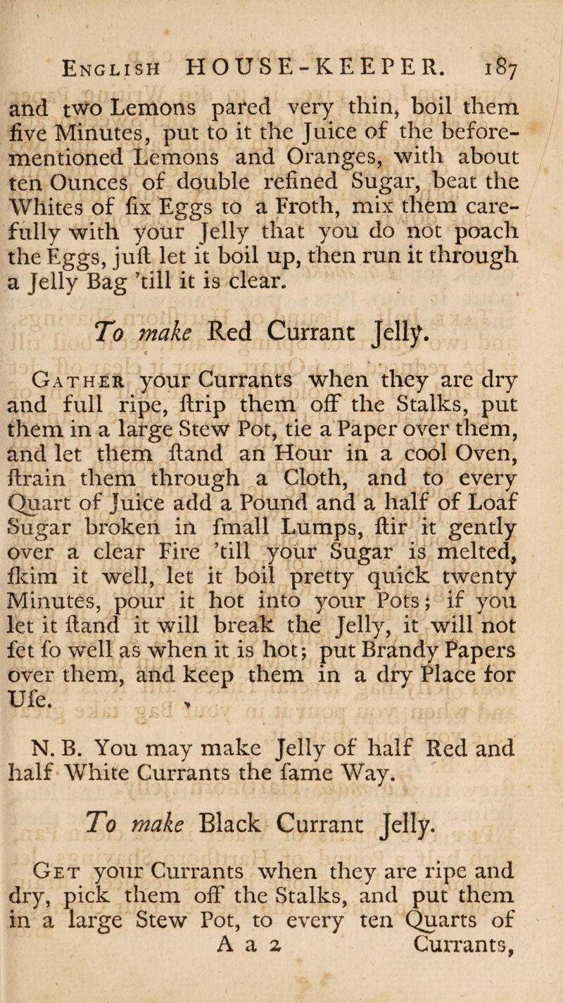 and two Lemons pared very thin, boil them five Minutes, put to it the Juice of the before- mentioned Lemons and Oranges, with about ten Ounces of double refined Sugar, beat the Whites of fix Eggs to a Froth, mix them care¬ fully with your Jelly that you do not poach the Eggs, juft let it boil up, then run it through a Jelly Bag ’till it is clear. To make Red Currant Jelly. < Gather your Currants when they are dry and full ripe, llrip them off the Stalks, put them in a large Stew Pot, tie a Paper over them, and let them ftand an Hour in a cool Oven, ftrain them through a Cloth, and to every Quart of Juice add a Pound and a half of Loaf Sugar broken in fmall Lumps, ftir it gently over a clear Fire ’till your Sugar is melted, fkim it well, let it boil pretty quick twenty Minutes, pour it hot into your Pots; if you let it ftand it will break the Jelly, it will not fet fo well as when it is hot; put Brandy Papers over them, and keep them in a dry Place for Ufe. N. B. You may make Jelly of half Red and half White Currants the fame Way. To make Black Currant Jelly. Get your Currants when they are ripe and dry, pick them off the Stalks, and put them in a large Stew Pot, to every ten Quarts of A a 2 Currants,