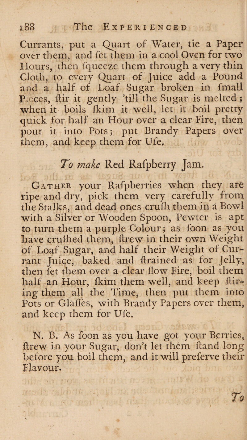 Currants, put a Quart of Water, tie a Paper over them, and fet them in a cool Oven for two Hours, then fqueeze them through a very thin Cloth, to every Quart of Juice add a Pound and a half of Loaf Sugar broken in fmall Pieces, ftir it gently ’till the Sugar is melted ; when it boils fkim it well, let it boil pretty quick for half an Hour over a clear Fire, then pour it into Pots; put Brandy Papers over them, and keep them for Ufe, To make Red Rafpberry Jam. Gather your Rafpberries when they are ripe and dry, pick them very carefully from the Stalks, and dead ones crufh them in a Bowl with a Silver or Wooden Spoon, Pewter is apt to turn them a purple Colour; as foon as you have crufhed them, drew in their own Weight of Loaf Sugar, and half their Weight of Cur¬ rant Juice, baked and ftrained as for Jelly, then fet them over a clear flow Fire, boil them half an Hour, Hum them well, and keep Hir¬ ing them all the Time, then put them into Pots or Glafles, with Brandy Papers over them, and keep them for Ufe, ‘ ' - X ' ■* ' •_ “< N. B. As foon as you have got your Berries, ftrew in your Sugar, don’t let them ftand long before you boil them, and it will preferve their Flavour. To