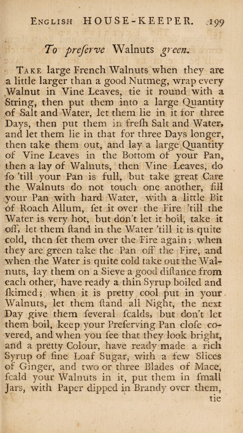 To preferve Walnuts green. Take large French Walnuts when they are a little larger than a good Nutmeg, wrap every Walnut in Vine Leaves, tie it round with a String, then put them into a large Quantity of Salt and Water, let them lie in it for three Days, then put them in freffi Salt and Water, and let them lie in that for three Days longer, then take them out, and lay a large Quantity of Vine Leaves in the Bottom of your Pan, then a lay of Walnuts, then Vine Leaves, do fo fill your Pan is full, but take great Care the Walnuts do not touch one another, fill your Pan with hard Water, with a little Bit of Roach Allum, fet it over the Fire fill the Water is very hot, but donf let it boil, take it off, let them ftand in the Water fill it is quite cold, then fet them over the Fire again; when they are green take the Pan off the Fire, and when the Water is quite cold take out the Wal¬ nuts, lay them on a Sieve a good diftanee from each other, have ready a thin Syrup boiled and fkimed; when it is pretty cool put in your. Walnuts, let them ffand all Night, the next Day give them feveral fcalds, but donf let them boil, keep your Preferring Pan clofe co¬ vered, and when you fee that they look bright, and a pretty Colour, have ready made a rich Syrup of fine Loaf Sugar, with a few Slices of Ginger, and two or three Blades of Mace, fcald your Walnuts in it, put them in fmaii jars, with Paper dipped in Brandy over them.