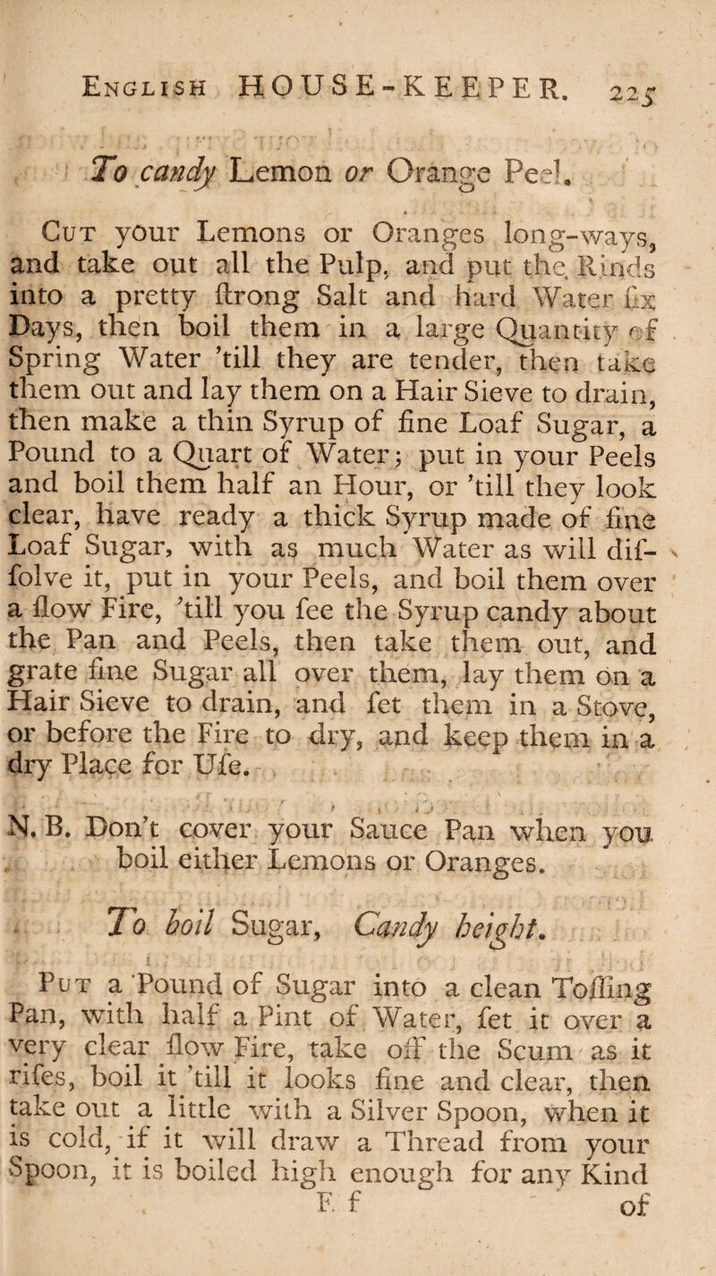 To candy Lemon or Orange Pee1. Cut your Lemons or Oranges long-ways, and take out all the Pulp, and put the. Rinds into a pretty ftrong Salt and hard Water Lx Days, then boil them in a large Quantity e f Spring Water ’till they are tender, then take them out and lay them on a Hair Sieve to drain, then make a thin Syrup of fine Loaf Sugar, a Pound to a Quart of Water; put in your Peels and boil them half an Hour, or ’till they look clear, have ready a thick Syrup made of fine Loaf Sugar, with as much Water as will dif- folve it, put in your Peels, and boil them over a flow Fire, ’till you fee the Syrup candy about the Pan and Peels, then take them out, and grate fine Sugar all over them, lay them on a Hair Sieve to drain, and fet them in a Stove, or before the Fire to dry, and keep them in a dry Place for Ufe. £ * ' .■* .• * l j - • t 4 : $ 'Jr '■ i . f • ; N. B. Don’t cover your Sauce Pan when you boil either Lemons or Oranges. To boll Sugar, Candy height. ... • I V * ‘‘ V g 1 Put a Pound of Sugar into a clean Tolling Pan, with half a Pint of Water, fet it over a very clear flow Fire, take off the Scum as it rifes, boil it till it looks fine and clear, then take out a little with a Silver Spoon, when it is cold, if it will draw a Thread from your Spoon, it is boiled high enough for any Kind F. f ' of