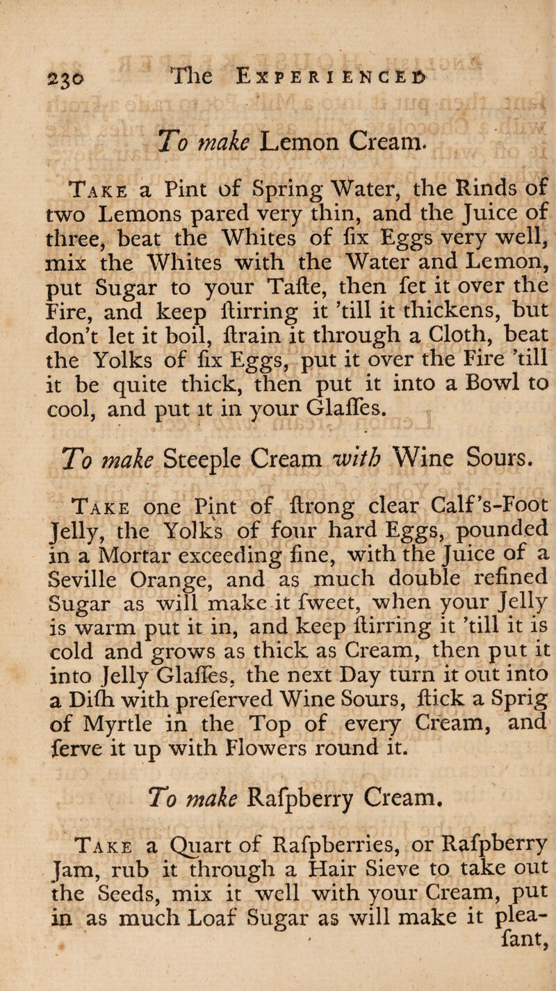 23© To make Lemon Cream. i ' _ ' ' ' • i . Take a Pint of Spring Water, the Rinds of two Lemons pared very thin, and the Juice of three, beat the Whites of fix Eggs very well, mix the Whites with the Water and Lemon, put Sugar to your Tafte, then fet it over the Fire, and keep ftirring it ’till it thickens, hut don’t let it boil, ftrain it through a Cloth, beat the Yolks of fix Eggs, put it over the Fire ’till it be quite thick, then put it into a Bowl to cool, and put it in your Glafles. To make Steeple Cream -with Wine Sours. Take one Pint of ftrong clear Calf’s-Foot Jelly, the Yolks of four hard Eggs, pounded in a Mortar exceeding fine, with the Juice of a Seville Orange, and as much double refined Sugar as will make it fweet, when your Jelly is warm put it in, and keep ftirring it ’till it is cold and grows as thick as Cream, then put it into Jelly Glafles, the next Day turn it out into a Difh with preferved Wine Sours, ftick a Sprig of Myrtle in the Top of every Cream, and ferve it up with Flowers round it. To make Rafpberry Cream. Take a Quart of Rafpberries, or Rafpberry Jam, rub it through a Hair Sieve to take out the Seeds, mix it well with your Cream, put in as much Loaf Sugar as will make it plea- fant,