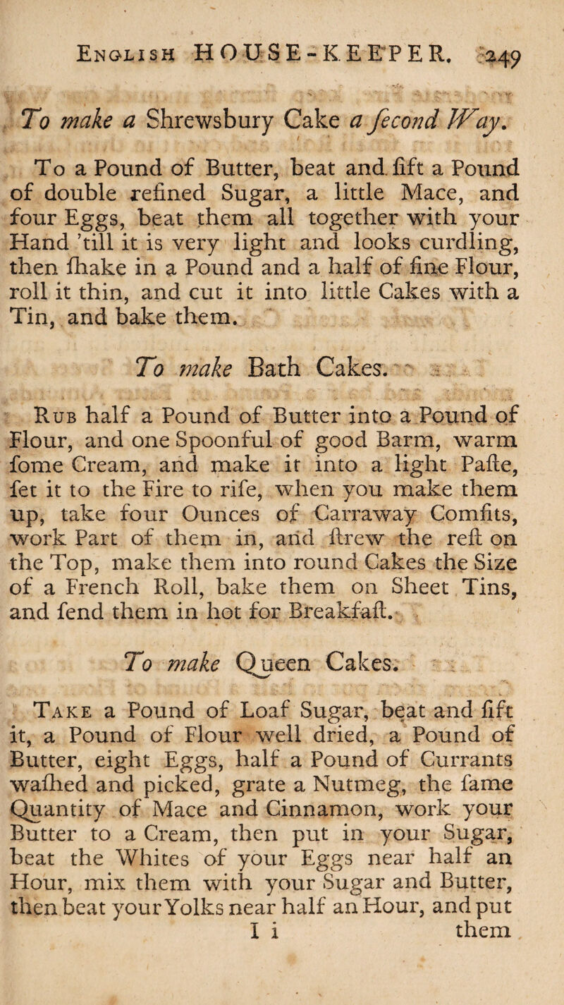 To make a Shrewsbury Cake a fecond Way. To a Pound of Butter, beat and lift a Pound of double refined Sugar, a little Mace, and four Eggs, beat them all together with your Hand ’till it is very light and looks curdling, then fhake in a Pound and a half of fine Flour, roll it thin, and cut it into little Cakes with a Tin, and bake them. To make Bath Cakes. Rub half a Pound of Butter into a Pound of Flour, and one Spoonful of good Barm, warm fome Cream, and make it into a light Pafle, fet it to the Fire to rife, when you make them up, take four Ounces of Carraway Comfits, work Part of them in, and ftrew the reft on the Top, make them into round Cakes the Size of a French Roil, bake them on Sheet Tins, and fend them in hot for Breakfaft. To make Queen Cakes. Take a Pound of Loaf Sugar, beat and fift it, a Pound of Flour well dried, a Pound of Butter, eight Eggs, half a Pound of Currants waftied and picked, grate a Nutmeg, the fame Quantity of Mace and Cinnamon, work your Butter to a Cream, then put in your Sugar, beat the Whites of your Eggs near half an Hour, mix them with your Sugar and Butter, then beat your Yolks near half an Hour, and put I i them,