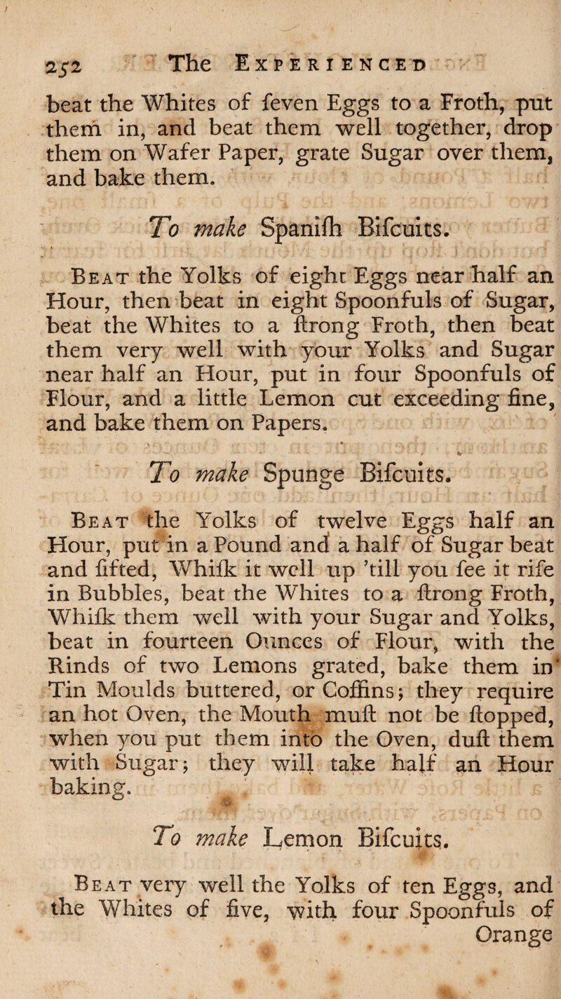 beat the Whites of feven Eggs to a Froth, put them in, and beat them well together, drop them on Wafer Paper, grate Sugar over them, and bake them. To make Spanilh Bifcuits. H.. I r Beat the Yolks of eight Eggs near half an Hour, then beat in eight Spoonfuls of Sugar, beat the Whites to a ftrong Froth, then beat them very well with your Yolks and Sugar near half an Hour, put in four Spoonfuls of Flour, and a little Lemon cut exceeding fine, and bake them on Papers. , / _ « . •. - . ... ■ -* ■ • To make Spunge Bifcuits. Beat the Yolks of twelve Eggs half an Hour, put in a Pound ancl a half of Sugar beat and lifted, Whilk it well up ’till you fee it rife in Bubbles, beat the Whites to a ftrong Froth, Whilk them well with your Sugar and Yolks, beat in fourteen Ounces of Flour, with the Rinds of two Lemons grated, bake them in* Tin Moulds buttered, or Coffins; they require an hot Oven, the Mouth muft not be flopped, when you put them into the Oven, dull them with Sugar; they will take half an Hour baking. 7o make Lemon Bifcuits. Beat very well the Yolks of ten Eggs, and the Whites of five, with four Spoonfuls of Orange