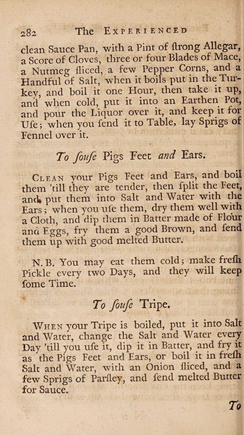 clean Sauce Pan, with a Pint of ftrong Allegar, a Score of Cloves, three or four Blades of Mace, a Nutmeg fliced, a few Pepper Corns, and a Handful of Salt, when it boils put in the Tur¬ key, and boil it one Hour, then take it up, and when cold, put it into an Earthen Pot, and pour the Liquor over it, and keep it for Ufe; when you fend it to Table, lay Sprigs of Fennel over it. t To foufe Pigs Feet and Ears. Clean your Pigs Feet and Ears, and boil them ’till they are tender, then fplit the Feet, and* put them into Salt and Water with the Ears; when you ufe them, dry them well with a Cloth, and dip them in Batter made of Flour and Eggs, fry them a good Brown, and fend them up with good melted Butter. N. B. You may eat them cold; make frefli Pickle every two Days, and they will keep fome Time. To foufe Tripe. When your Tripe is boiled, put it into Salt and Water, change the Salt and Water every Day ’till you ufe it, dip it in Batter, and fry it as 'the Pigs Feet and Ears, or boil it in frefli Salt and Water, with an Onion fliced, and a few Sprigs of Parfley, and fend melted Butter for Sauce.