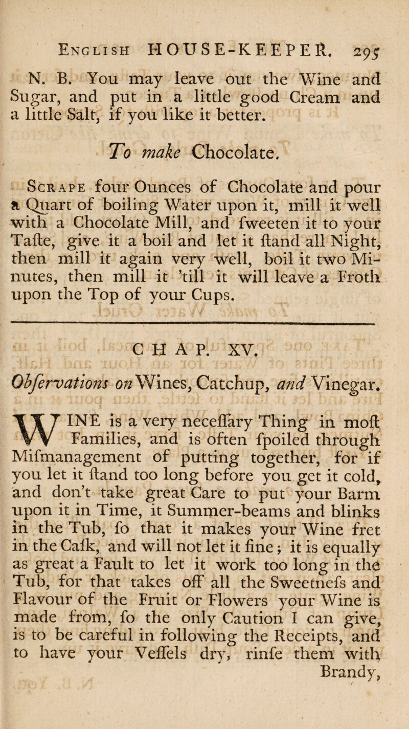 N. B. You may leave out the Wine and Sugar, and put in a little good Cream and a little Salt, if you like it better. To make Chocolate. . \ Scrape four Ounces of Chocolate and pour a Quart of boiling Water upon it, mill it well with a Chocolate Mill, and fweeten it to your Tafte, give it a boil and let it Hand all Night, then mill it again very well, boil it two Mi¬ nutes, then mill it ’till it will leave a Froth upon the Top of your Cups. CHAP. XV. Obfervations on Wines, Catchup, and Vinegar. WINE is a very necefiaiy Thing in moll Families, and is often fpoiled through Mifmanagement of putting together, for if you let it Hand too long before you get it cold, and don’t take great Care to put your Barm upon it in Time, it Summer-beams and blinks in the Tub, fo that it makes your Wine fret in the Calk, and will not let it fine; it is equally as great a Fault to let it work too long in the Tub, for that takes off all the Sweetnefs and Flavour of the Fruit or Flowers your Wine is made from, fo the only Caution I can give, is to be careful in following the Receipts, and to have your Veflfels dry, rinfe them with Brandy,