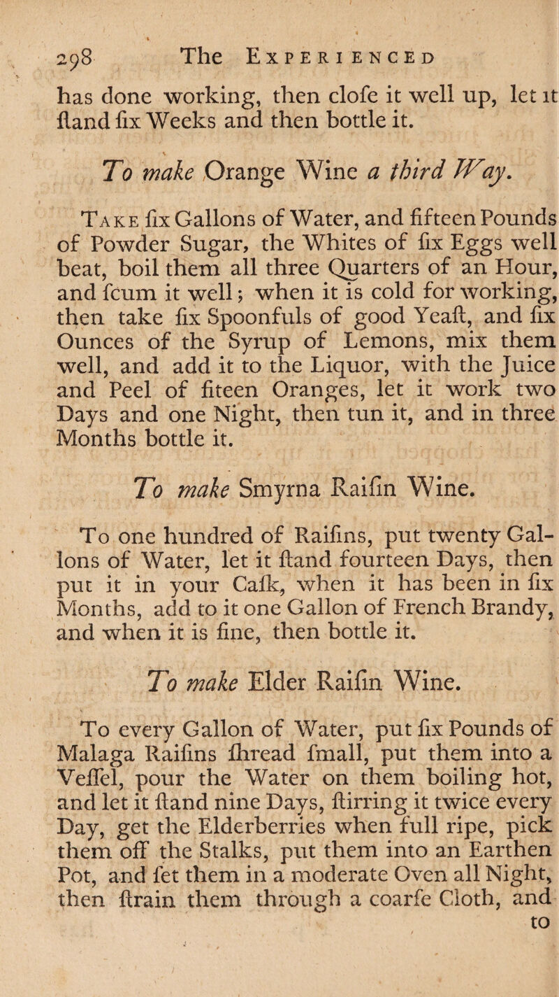 has done working, then clofe it well up, let it Hand fix Weeks and then bottle it. To make Orange Wine a third Way. Take fix Gallons of Water, and fifteen Pounds of Powder Sugar, the Whites of fix Eggs well beat, boil them all three Quarters of an Hour, and fcum it well; when it is cold for working, then take fix Spoonfuls of good Yeaft, and fix Ounces of the Syrup of Lemons, mix them well, and add it to the Liquor, with the Juice and Peel of fiteen Oranges, let it work two Days and one Night, then tun it, and in three Months bottle it. To make Smyrna Raifin Wine. To one hundred of Raifins, put twenty Gal¬ lons of Water, let it Hand fourteen Days, then put it in your Calk, when it has been in fix Months, add to it one Gallon of French Brandy, and when it is fine, then bottle it. To make Elder Raifin Wine. To every Gallon of Water, put fix Pounds of Malaga Raifins fhread fmall, put them into a Veffel, pour the Water on them boiling hot, and let it Hand nine Days, llirring it twice every Day, get the Elderberries when full ripe, pick them off the Stalks, put them into an Earthen Pot, and let them in a moderate Oven all Night, then ftrain them through a coarfe Cloth, and