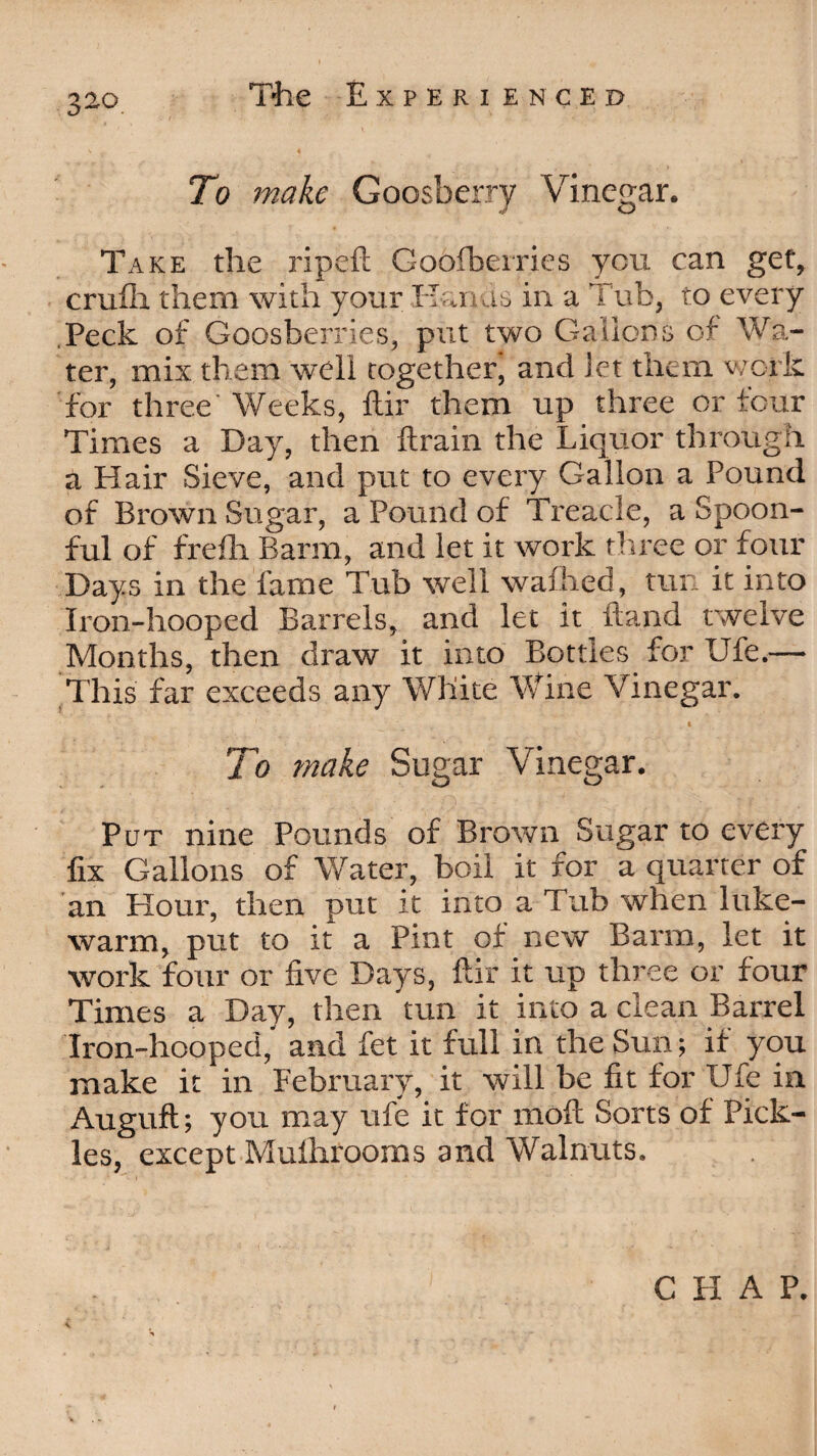 To make Goosberry Vinegar. Take the ripeft Goofberries you can get, cruili them with your Elan as in a Tub, to every .Peck of Goosberries, put two Gallons of Wa¬ ter, mix them well together', and Jet them work for three' Weeks, ftir them up three or four Times a Day, then ftrain the Liquor through a Hair Sieve, and put to every Gallon a Pound of Brown Sugar, a Pound of Treacle, a Spoon¬ ful of frefli Barm, and let it work three or four Days in the fame Tub well wafhed, tun it into Iron-hooped Barrels, and let it Hand twelve Months, then draw it into Bottles for Ufe.— This far exceeds any White Wine Vinegar. To make Sugar Vinegar. Put nine Pounds of Brown Sugar to every fix Gallons of Water, boil it for a quarter of an Hour, then put it into a Tub when luke¬ warm, put to it a Pint of new Barm, let it work four or five Days, ftir it up three or four Times a Day, then tun it into a clean Barrel Iron-hooped,’ and fet it full in the Sun; if you make it in February, it will be fit for Ufe in Auguft; you may ufe it for moft Sorts of Pick¬ les, except Mulhrooms and Walnuts. CHAP.