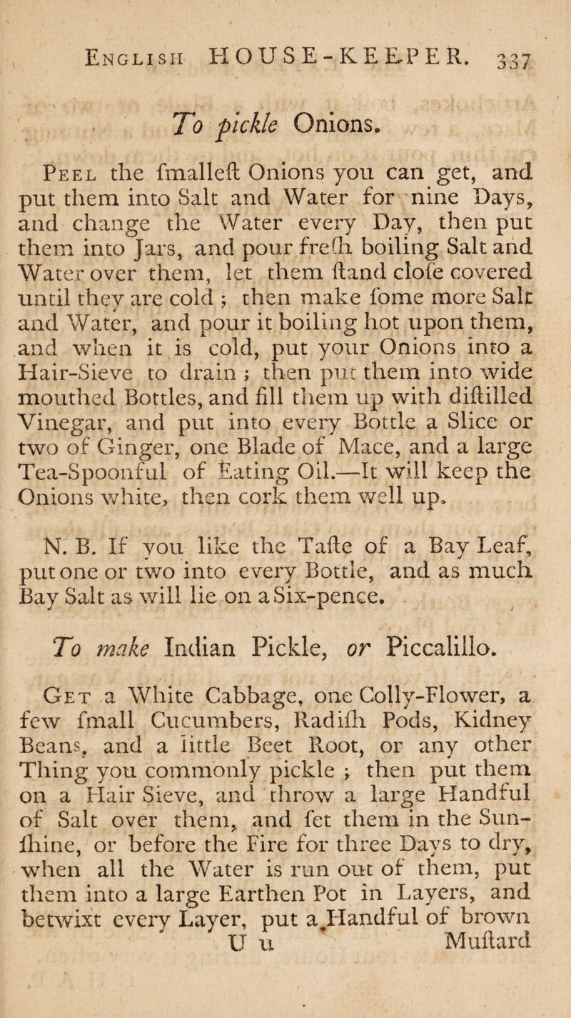 To pickle Onions. Peel the fmalleft Onions you can get, and put them into Salt and Water for nine Days, and change the Water every Day, then put them into Jars, and pour frefh boiling Salt and Water over them, let them Hand clofe covered until they are cold ; then make feme more Salt and Water, and pour it boiling hot upon them, and when it is cold, put your Onions into a Hair-Sieve to drain ; then put them into wide mouthed Bottles, and fill them up with diftilled Vinegar, and put into every Bottle a Slice or two of Ginger, one Blade of Mace, and a large Tea-Spoonful of Bating Oil.—It will keep the Onions white, then cork them well up, N. B. If you like the Tafte of a Bay Leaf, put one or two into every Bottle, and as much Bay Salt as will lie on a Six-pence. To make Indian Pickle, or Piccalillo. Get a White Cabbage, one Colly-Flower, a few fmall Cucumbers, Radifh Pods, Kidney Beans, and a little Beet Root, or any other Thing you commonly pickle ; then put them on a Hair Sieve, and throw a large Handful of Salt over them, and fet them in the Sun- fhine, or before the Fire for three Days to dry, when all the Water is run out of them, put them into a large Earthen Pot in Layers, and betwixt every Layer, put a.Handful of brown U u Muftard