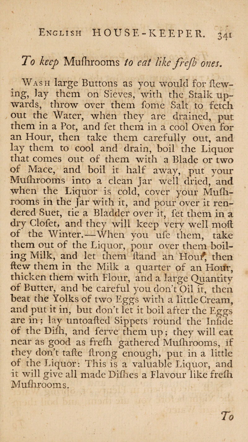 To keep Mufhrooms to eat like frefh ones. Wash large Buttons as you would for Hew¬ ing, Jay them on Sieves, with the Stalk up¬ wards, throw over them feme Salt to fetch out the Water, when they are drained, put them in a Pot, and fet them in a cool Oven for an Hour, then take them carefully out, and lay them to cool and drain, boil the Liquor that comes out of them with a Blade or two of Mace, and boil it half away, put your Mufhrooms into a clean jar well dried, and when the Liquor is cold, cover your Mufti- rooms in the Jar with it, and pour over it ren¬ dered Suet, tie a Bladder over it, fet them in a dry Clofet, and they will keep very well molt of the Winter.—When you ufe diem, take them out of the Liquor, pour over them boil¬ ing Milk, and let them Hand an Hout* then ftew them in the Milk a quarter of an Hour, thicken them with Flour, and a large Quantity of Butter, and be careful you don't Oil it, then beat the Yolks of two Eggs with a little Cream, and put it in, but don’t let it boil after the Eggs are in; lay untoafted Sippets round the Infide of the Difh, and ferve them up; they will eat near as good as frefh gathered Muflirooms, if they don’t tafte ftrong enough, put in a little of the Liquor: This is a valuable Liquor, and it will give all made Diflies a Flavour like frefli Mufhrooms.